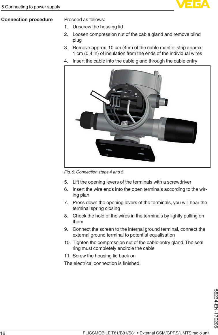 165 Connecting to power supplyPLICSMOBILE T81/B81/S81 • External GSM/GPRS/UMTS radio unit55234-EN-170206Proceed as follows:1.  Unscrew the housing lid2.  Loosen compression nut of the cable gland and remove blind plug3.  Remove approx. 10 cm (4 in) of the cable mantle, strip approx. 1 cm (0.4 in) of insulation from the ends of the individual wires4.  Insert the cable into the cable gland through the cable entryFig. 5: Connection steps 4 and 55.  Lift the opening levers of the terminals with a screwdriver6.  Insert the wire ends into the open terminals according to the wir-ing plan7.  Press down the opening levers of the terminals, you will hear the terminal spring closing8.  Check the hold of the wires in the terminals by lightly pulling on them9.  Connect the screen to the internal ground terminal, connect the external ground terminal to potential equalisation10.  Tighten the compression nut of the cable entry gland. The seal ring must completely encircle the cable11.  Screw the housing lid back onTheelectricalconnectionisnished.Connection procedure