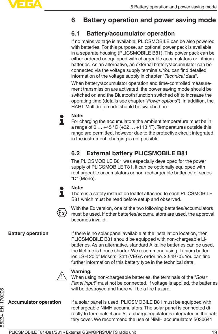 196 Battery operation and power saving modePLICSMOBILE T81/B81/S81 • External GSM/GPRS/UMTS radio unit55234-EN-1702066  Battery operation and power saving mode6.1  Battery/accumulator operationIf no mains voltage is available, PLICSMOBILE can be also powered with batteries. For this purpose, an optional power pack is available in a separate housing (PLICSMOBILE B81). This power pack can be either ordered or equipped with chargeable accumulators or Lithium batteries. As an alternative, an external battery/accumulator can be connectedviathevoltagesupplyterminals.Youcannddetailedinformationofthevoltagesupplyinchapter&quot;Technical data&quot;.When battery/accumulator operation and time-controlled measure-ment transmission are activated, the power saving mode should be switchedonandtheBluetoothfunctionswitchedotoincreasetheoperatingtime(detailsseechapter&quot;Power options&quot;).Inaddition,theHART Multidrop mode should be switched on.Note:For charging the accumulators the ambient temperature must be in a range of 0 … +45 °C (+32 … +113 °F). Temperatures outside this range are permitted, however due to the protective circuit integrated in the instrument, charging is not possible.6.2  External battery PLICSMOBILE B81The PLICSMOBILE B81 was especially developed for the power supply of PLICSMOBILE T81. It can be optionally equipped with rechargeable accumulators or non-rechargeable batteries of series &quot;D&quot;(Mono).Note:ThereisasafetyinstructionleaetattachedtoeachPLICSMOBILEB81 which must be read before setup and observed.With the Ex version, one of the two following batteries/accumulators must be used. If other batteries/accumulators are used, the approval becomes invalid.If there is no solar panel available at the installation location, then PLICSMOBILE B81 should be equipped with non-chargeable Li-batteries. As an alternative, standard Alkaline batteries can be used, the lifetime is hence shorter. We recommend using  Lithium batter-iesLSH20ofMessrs.Saft(VEGAorderno.2.54970).Youcanndfurther information of this battery type in the technical data.Warning:Whenusingnon-chargeablebatteries,theterminalsofthe&quot;Solar Panel Input&quot;mustnotbeconnected.Ifvoltageisapplied,thebatterieswillbedestroyedandtherewillbearehazard.If a solar panel is used, PLICSMOBILE B81 must be equipped with rechargeable NiMH accumulators. The solar panel is connected di-rectly to terminals 4 and 5,  a charge regulator is integrated in the bat-tery cover. We recommend the use of NiMH accumulators 5030641 Battery operationAccumulator operation