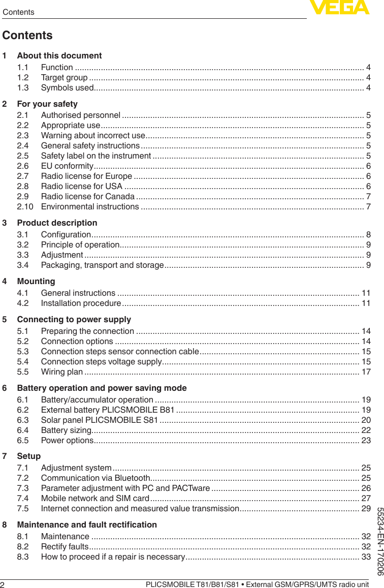 2ContentsPLICSMOBILE T81/B81/S81 • External GSM/GPRS/UMTS radio unit55234-EN-170206Contents1  About this document1.1 Function ........................................................................................................................... 41.2  Target group ..................................................................................................................... 41.3  Symbols used................................................................................................................... 42  For your safety2.1  Authorised personnel ....................................................................................................... 52.2  Appropriate use ................................................................................................................ 52.3  Warning about incorrect use ............................................................................................. 52.4  General safety instructions ............................................................................................... 52.5  Safety label on the instrument .......................................................................................... 52.6  EU conformity ................................................................................................................... 62.7  Radio license for Europe .................................................................................................. 62.8  Radio license for USA ...................................................................................................... 62.9  Radio license for Canada ................................................................................................. 72.10  Environmental instructions ............................................................................................... 73  Product description3.1 Conguration .................................................................................................................... 83.2  Principle of operation........................................................................................................ 93.3 Adjustment ....................................................................................................................... 93.4  Packaging, transport and storage ..................................................................................... 94 Mounting4.1  General instructions ....................................................................................................... 114.2  Installation procedure ..................................................................................................... 115  Connecting to power supply5.1  Preparing the connection ............................................................................................... 145.2  Connection options ........................................................................................................ 145.3  Connection steps sensor connection cable .................................................................... 155.4  Connection steps voltage supply .................................................................................... 155.5  Wiring plan ..................................................................................................................... 176  Battery operation and power saving mode6.1  Battery/accumulator operation ....................................................................................... 196.2  External battery PLICSMOBILE B81 .............................................................................. 196.3  Solar panel PLICSMOBILE S81 ..................................................................................... 206.4  Battery sizing.................................................................................................................. 226.5  Power options ................................................................................................................. 237 Setup7.1  Adjustment system ......................................................................................................... 257.2  Communication via Bluetooth......................................................................................... 257.3  Parameter adjustment with PC and PACTware ............................................................... 267.4  Mobile network and SIM card ......................................................................................... 277.5  Internet connection and measured value transmission ................................................... 298 Maintenanceandfaultrectication8.1 Maintenance .................................................................................................................. 328.2  Rectify faults ................................................................................................................... 328.3  How to proceed if a repair is necessary .......................................................................... 33