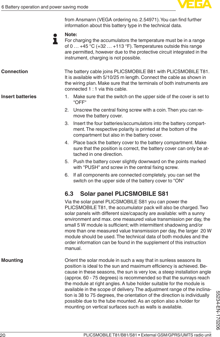 206 Battery operation and power saving modePLICSMOBILE T81/B81/S81 • External GSM/GPRS/UMTS radio unit55234-EN-170206fromAnsmann(VEGAorderingno.2.54971).Youcanndfurtherinformation about this battery type in the technical data.Note:For charging the accumulators the temperature must be in a range of 0 … +45 °C (+32 … +113 °F). Temperatures outside this range are permitted, however due to the protective circuit integrated in the instrument, charging is not possible.The battery cable joins PLICSMOBILE B81 with PLICSMOBILE T81. It is available with 5/10/25 m length. Connect the cable as shown in the wiring plan. Make sure that the terminals of both instruments are connected 1 : 1 via this cable.1.  Make sure that the switch on the upper side of the cover is set to &quot;OFF&quot;2. Unscrewthecentralxingscrewwithacoin.Thenyoucanre-move the battery cover.3.  Insert the four batteries/accumulators into the battery compart-ment. The respective polarity is printed at the bottom of the compartment but also in the battery cover.4.  Place back the battery cover to the battery compartment. Make sure that the position is correct, the battery cover can only be at-tached in one direction.5.  Push the battery cover slightly downward on the points marked with&quot;PUSH&quot;andscrewinthecentralxingscrew.6.  If all components are connected completely, you can set the switchontheuppersideofthebatterycoverto&quot;ON&quot;6.3  Solar panel PLICSMOBILE S81Via the solar panel PLICSMOBILE S81 you can power the PLICSMOBILE T81, the accumulator pack will also be charged. Two solarpanelswithdierentsize/capacityareavailable:withasunnyenvironment and max. one measured value transmission per day, the small5Wmoduleissucient;withintermittentshadowingand/ormore than one measured value transmission per day, the larger  20 W module should be used. The technical data of both modules and the order information can be found in the supplement of this instruction manual.Orient the solar module in such a way that in sunless seasons its positionisidealtothesunandmaximumeciencyisachieved.Be-cause in these seasons, the sun is very low, a steep installation angle (approx. 60 - 75 degrees) is recommended so that the sunrays reach the module at right angles. A tube holder suitable for the module is available in the scope of delivery. The adjustment range of the inclina-tion is 38 to 75 degrees, the orientation of the direction is individually possible due to the tube mounted. As an option also a holder for mounting on vertical surfaces such as walls is available.ConnectionInsert batteriesMounting