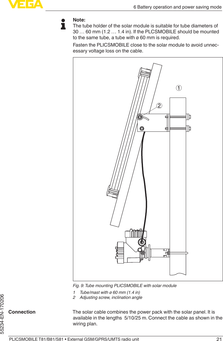 216 Battery operation and power saving modePLICSMOBILE T81/B81/S81 • External GSM/GPRS/UMTS radio unit55234-EN-170206Note:The tube holder of the solar module is suitable for tube diameters of  30 … 60 mm (1.2 … 1.4 in). If the PLCSMOBILE should be mounted to the same tube, a tube with ø 60 mm is required.Fasten the PLICSMOBILE close to the solar module to avoid unnec-essary voltage loss on the cable.12Fig. 9: Tube mounting PLICSMOBILE with solar module1  Tube/mast with ø 60 mm (1.4 in)2  Adjusting screw, inclination angleThe solar cable combines the power pack with the solar panel. It is available in the lengths  5/10/25 m. Connect the cable as shown in the wiring plan.Connection