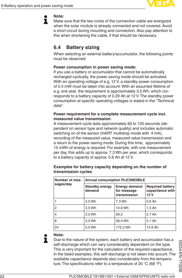 226 Battery operation and power saving modePLICSMOBILE T81/B81/S81 • External GSM/GPRS/UMTS radio unit55234-EN-170206Note:Make sure that the two cores of the connection cable are energized when the solar module is already connected and not covered. Avoid a short circuit during mounting and connection. Also pay attention to this when shortening the cable, if that should be necessary.6.4  Battery sizingWhen selecting an external battery/accumulator, the following points must be observed:Power consumption in power saving mode:If you use a battery or accumulator that cannot be automatically recharged cyclically, the power saving mode should be activated. With an operating voltage of e.g. 12 V, a standby power consumption of 0.4 mW must be taken into account. With an assumed lifetime of e.g. one year, the requirement is approximately 3.5 Wh, which cor-responds to a battery capacity of 0.29 Ah at 12 V. The standby power consumptionatspecicoperatingvoltagesisstatedinthe&quot;Technical data&quot;.Power requirement for a complete measurement cycle incl. measured value transmission:A measurement cycle lasts approximately 60 to 120 seconds (de-pendent on sensor type and network quality) and includes automatic switching on of the sensor (HART multidrop mode with  4 mA), recording of the measured value, measured value transmission and a return to the power saving mode. During this time,  approximately 15 mWh of energy is required. For example, with one measurement per day, this adds up to approx. 7.3 Wh per year, which corresponds to a battery capacity of approx. 0.6 Ah at 12 V.Examples for battery capacity depending on the number of transmission cyclesNumber of mes-sages/dayAnnual consumption PLICSMOBILEStandby energy demandEnergy demand for message transmissionRequired battery capacitance with 12 V13.5 Wh 7.3 Wh 0.6 Ah23.5 Wh 14.6 Wh 1.5 Ah43.5 Wh 29.2 2.7 Ah83.5 Wh 58.4 Wh 5.1 Ah24 3.5 Wh 175.2 Wh 14.9 AhNote:Due to the nature of the system, each battery and accumulator has a self-discharge which can vary considerably dependent on the type. This is very important for the calculation of the required capacitance. In the listed examples, this self-discharge is not taken into accunt. The available capacitance depends also considerably from the tempera-ture.Thespecicationsrefertoatemperatureof20°C(68°F).