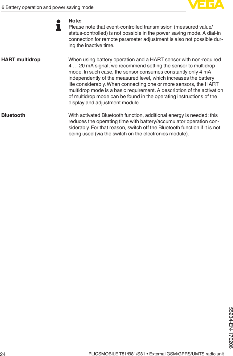 246 Battery operation and power saving modePLICSMOBILE T81/B81/S81 • External GSM/GPRS/UMTS radio unit55234-EN-170206Note:Please note that event-controlled transmission (measured value/status-controlled) is not possible in the power saving mode. A dial-in connection for remote parameter adjustment is also not possible dur-ing the inactive time.When using battery operation and a HART sensor with non-required 4 … 20 mA signal, we recommend setting the sensor to multidrop mode. In such case, the sensor consumes constantly only 4 mA independently of the measured level, which increases the battery life considerably. When connecting one or more sensors, the HART multidrop mode is a basic requirement. A description of the activation of multidrop mode can be found in the operating instructions of the display and adjustment module.With activated Bluetooth function, additional energy is needed; this reduces the operating time with battery/accumulator operation con-siderably.Forthatreason,switchotheBluetoothfunctionifitisnotbeing used (via the switch on the electronics module).HART multidropBluetooth