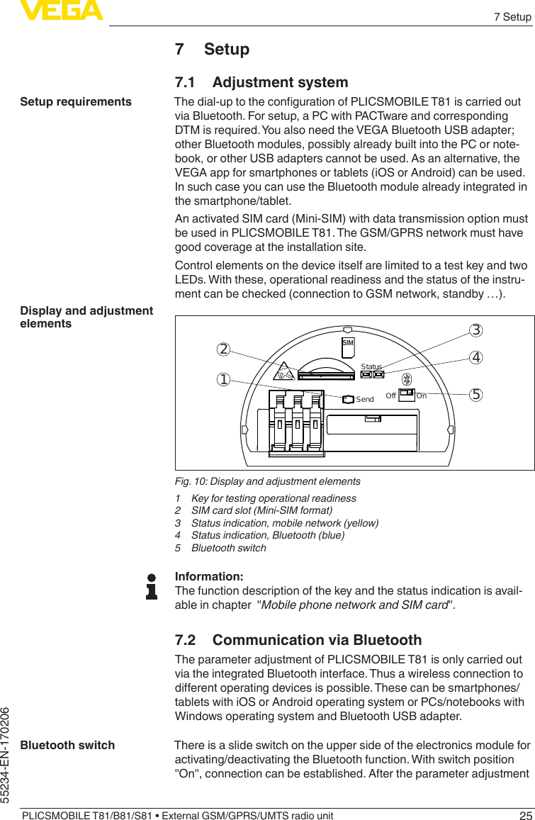 257 SetupPLICSMOBILE T81/B81/S81 • External GSM/GPRS/UMTS radio unit55234-EN-1702067 Setup7.1  Adjustment systemThedial-uptothecongurationofPLICSMOBILET81iscarriedoutvia Bluetooth. For setup, a PC with PACTware and corresponding DTM is required. You also need the VEGA Bluetooth USB adapter; other Bluetooth modules, possibly already built into the PC or note-book, or other USB adapters cannot be used. As an alternative, the VEGA app for smartphones or tablets (iOS or Android) can be used. In such case you can use the Bluetooth module already integrated in the smartphone/tablet.An activated SIM card (Mini-SIM) with data transmission option must be used in PLICSMOBILE T81. The GSM/GPRS network must have good coverage at the installation site.Control elements on the device itself are limited to a test key and two LEDs. With these, operational readiness and the status of the instru-ment can be checked (connection to GSM network, standby …).52431SIMStatusSend Off          OnFig. 10: Display and adjustment elements1  Key for testing operational readiness2  SIM card slot (Mini-SIM format)3  Status indication, mobile network (yellow)4  Status indication, Bluetooth (blue)5  Bluetooth switchInformation:The function description of the key and the status indication is avail-ableinchapter&quot;Mobile phone network and SIM card&quot;.7.2  Communication via BluetoothThe parameter adjustment of PLICSMOBILE T81 is only carried out via the integrated Bluetooth interface. Thus a wireless connection to dierentoperatingdevicesispossible.Thesecanbesmartphones/tablets with iOS or Android operating system or PCs/notebooks with Windows operating system and Bluetooth USB adapter.There is a slide switch on the upper side of the electronics module for activating/deactivating the Bluetooth function. With switch position &quot;On&quot;,connectioncanbeestablished.AftertheparameteradjustmentSetup requirementsDisplay and adjustment elementsBluetooth switch