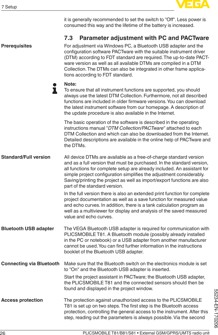267 SetupPLICSMOBILE T81/B81/S81 • External GSM/GPRS/UMTS radio unit55234-EN-170206itisgenerallyrecommendedtosettheswitchto&quot;O&quot;.Lesspowerisconsumed this way and the lifetime of the battery is increased.7.3  Parameter adjustment with PC and PACTwareFor adjustment via Windows PC, a Bluetooth USB adapter and the congurationsoftwarePACTwarewiththesuitableinstrumentdriver(DTM) according to FDT standard are required. The up-to-date PACT-ware version as well as all available DTMs are compiled in a DTM Collection. The DTMs can also be integrated in other frame applica-tions according to FDT standard.Note:To ensure that all instrument functions are supported, you should always use the latest DTM Collection. Furthermore, not all described functionsareincludedinolderrmwareversions.Youcandownloadthe latest instrument software from our homepage. A description of the update procedure is also available in the Internet.The basic operation of the software is described in the operating instructionsmanual&quot;DTM Collection/PACTware&quot;attachedtoeachDTM Collection and which can also be downloaded from the Internet. Detailed descriptions are available in the online help of PACTware and the DTMs.All device DTMs are available as a free-of-charge standard version and as a full version that must be purchased. In the standard version, all functions for complete setup are already included. An assistant for simpleprojectcongurationsimpliestheadjustmentconsiderably.Saving/printing the project as well as import/export functions are also part of the standard version.In the full version there is also an extended print function for complete project documentation as well as a save function for measured value and echo curves. In addition, there is a tank calculation program as well as a multiviewer for display and analysis of the saved measured value and echo curves.The VEGA Bluetooth USB adapter is required for communication with PLICSMOBILE T81. A Bluetooth module (possibly already installed in the PC or notebook) or a USB adapter from another manufacturer cannotbeused.Youcanndfurtherinformationintheinstructionsbooklet of the Bluetooth USB adapter.Make sure that the Bluetooth switch on the electronics module is set to&quot;On&quot;andtheBluetoothUSBadapterisinserted.Start the project assistant in PACTware; the Bluetooth USB adapter, the PLICSMOBILE T81 and the connected sensors should then be found and displayed in the project window.The protection against unauthorized access to the PLICSMOBILE T81issetupontwosteps.TherststepistheBluetoothaccessprotection, controlling the general access to the instrument. After this step, reading out the parameters is always possible. Via the second PrerequisitesStandard/Full versionBluetooth USB adapterConnecting via BluetoothAccess protection