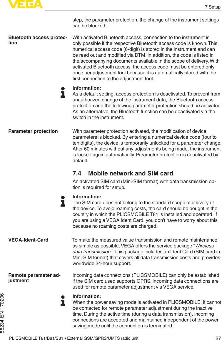 277 SetupPLICSMOBILE T81/B81/S81 • External GSM/GPRS/UMTS radio unit55234-EN-170206step, the parameter protection, the change of the instrument settings can be blocked.With activated Bluetooth access, connection to the instrument is only possible if the respective Bluetooth access code is known. This numerical access code (6-digit) is stored in the instrument and can bereadoutandmodiedviaDTM.Inaddition,thecodeislistedinthe accompanying documents available in the scope of delivery. With activated Bluetooth access, the access code must be entered only once per adjustment tool because it is automatically stored with the rstconnectiontotheadjustmenttool.Information:As a default setting, access protection is deactivated. To prevent from unauthorized change of the instrument data, the Bluetooth access protection and the following parameter protection should be activated. As an alternative, the Bluetooth function can be deactivated via the switch in the instrument.Withparameterprotectionactivated,themodicationofdeviceparameters is blocked. By entering a numerical device code (four to ten digits), the device is temporarily unlocked for a parameter change. After 60 minutes without any adjustments being made, the instrument is locked again automatically. Parameter protection is deactivated by default.7.4  Mobile network and SIM cardAn activated SIM card (Mini-SIM format) with data transmission op-tion is required for setup.Information:The SIM card does not belong to the standard scope of delivery of the device. To avoid roaming costs, the card should be bought in the country in which the PLICSMOBILE T81 is installed and operated. If you are using a VEGA Ident Card, you don&apos;t have to worry about this because no roaming costs are charged.To make the measured value transmission and remote maintenance assimpleaspossible,VEGAoerstheservicepackage&quot;Wireless data transmission&quot;.ThispackageincludesanIdentCard(SIMcardinMini-SIM format) that covers all data transmission costs and provides worldwide 24-hour support.Incoming data connections (PLICSMOBILE) can only be established if the SIM card used supports GPRS. Incoming data connections are used for remote parameter adjustment via VEGA service.Information:When the power saving mode is activated in PLICSMOBILE, it cannot be contacted for remote parameter adjustment during the inactive time. During the active time (during a data transmission), incoming connections are accepted and maintained independent of the power saving mode until the connection is terminated.Bluetooth access protec-tionParameter protectionVEGA-Ident-CardRemote parameter ad-justment