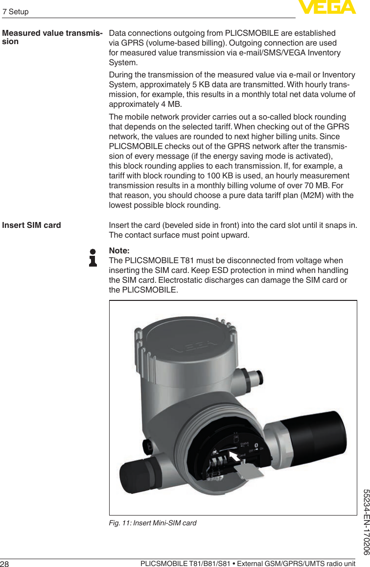 287 SetupPLICSMOBILE T81/B81/S81 • External GSM/GPRS/UMTS radio unit55234-EN-170206Data connections outgoing from PLICSMOBILE are established via GPRS (volume-based billing). Outgoing connection are used for measured value transmission via e-mail/SMS/VEGA Inventory System.During the transmission of the measured value via e-mail or Inventory System, approximately 5 KB data are transmitted. With hourly trans-mission, for example, this results in a monthly total net data volume of approximately 4 MB.The mobile network provider carries out a so-called block rounding thatdependsontheselectedtari.WhencheckingoutoftheGPRSnetwork, the values are rounded to next higher billing units. Since PLICSMOBILE checks out of the GPRS network after the transmis-sion of every message (if the energy saving mode is activated), this block rounding applies to each transmission. If, for example, a tariwithblockroundingto100KBisused,anhourlymeasurementtransmission results in a monthly billing volume of over 70 MB. For thatreason,youshouldchooseapuredatatariplan(M2M)withthelowest possible block rounding.Insert the card (beveled side in front) into the card slot until it snaps in. The contact surface must point upward.Note:The PLICSMOBILE T81 must be disconnected from voltage when inserting the SIM card. Keep ESD protection in mind when handling the SIM card. Electrostatic discharges can damage the SIM card or the PLICSMOBILE.Fig. 11: Insert Mini-SIM cardMeasured value transmis-sionInsert SIM card