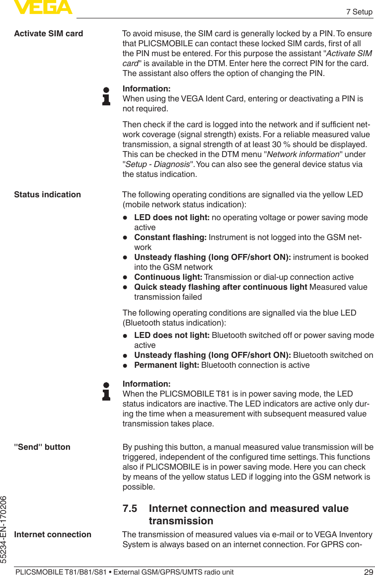 297 SetupPLICSMOBILE T81/B81/S81 • External GSM/GPRS/UMTS radio unit55234-EN-170206To avoid misuse, the SIM card is generally locked by a PIN. To ensure thatPLICSMOBILEcancontacttheselockedSIMcards,rstofallthePINmustbeentered.Forthispurposetheassistant&quot;Activate SIM card&quot;isavailableintheDTM.EnterherethecorrectPINforthecard.TheassistantalsooerstheoptionofchangingthePIN.Information:When using the VEGA Ident Card, entering or deactivating a PIN is not required.Thencheckifthecardisloggedintothenetworkandifsucientnet-work coverage (signal strength) exists. For a reliable measured value transmission, a signal strength of at least 30 % should be displayed. ThiscanbecheckedintheDTMmenu&quot;Network information&quot;under&quot;Setup - Diagnosis&quot;.Youcanalsoseethegeneraldevicestatusviathe status indication.The following operating conditions are signalled via the yellow LED (mobile network status indication):•  LED does not light: no operating voltage or power saving mode active•  Constantashing: Instrument is not logged into the GSM net-work•  Unsteadyashing(longOFF/shortON): instrument is booked into the GSM network•  Continuous light: Transmission or dial-up connection active•  Quicksteadyashingaftercontinuouslight Measured value transmission failedThe following operating conditions are signalled via the blue LED (Bluetooth status indication):•  LED does not light:Bluetoothswitchedoorpowersavingmodeactive•  Unsteadyashing(longOFF/shortON): Bluetooth switched on•  Permanent light: Bluetooth connection is activeInformation:When the PLICSMOBILE T81 is in power saving mode, the LED status indicators are inactive. The LED indicators are active only dur-ing the time when a measurement with subsequent measured value transmission takes place.By pushing this button, a manual measured value transmission will be triggered,independentoftheconguredtimesettings.Thisfunctionsalso if PLICSMOBILE is in power saving mode. Here you can check by means of the yellow status LED if logging into the GSM network is possible.7.5  Internet connection and measured value transmissionThe transmission of measured values via e-mail or to VEGA Inventory System is always based on an internet connection. For GPRS con-Activate SIM cardStatus indication&quot;Send&quot; buttonInternet connection