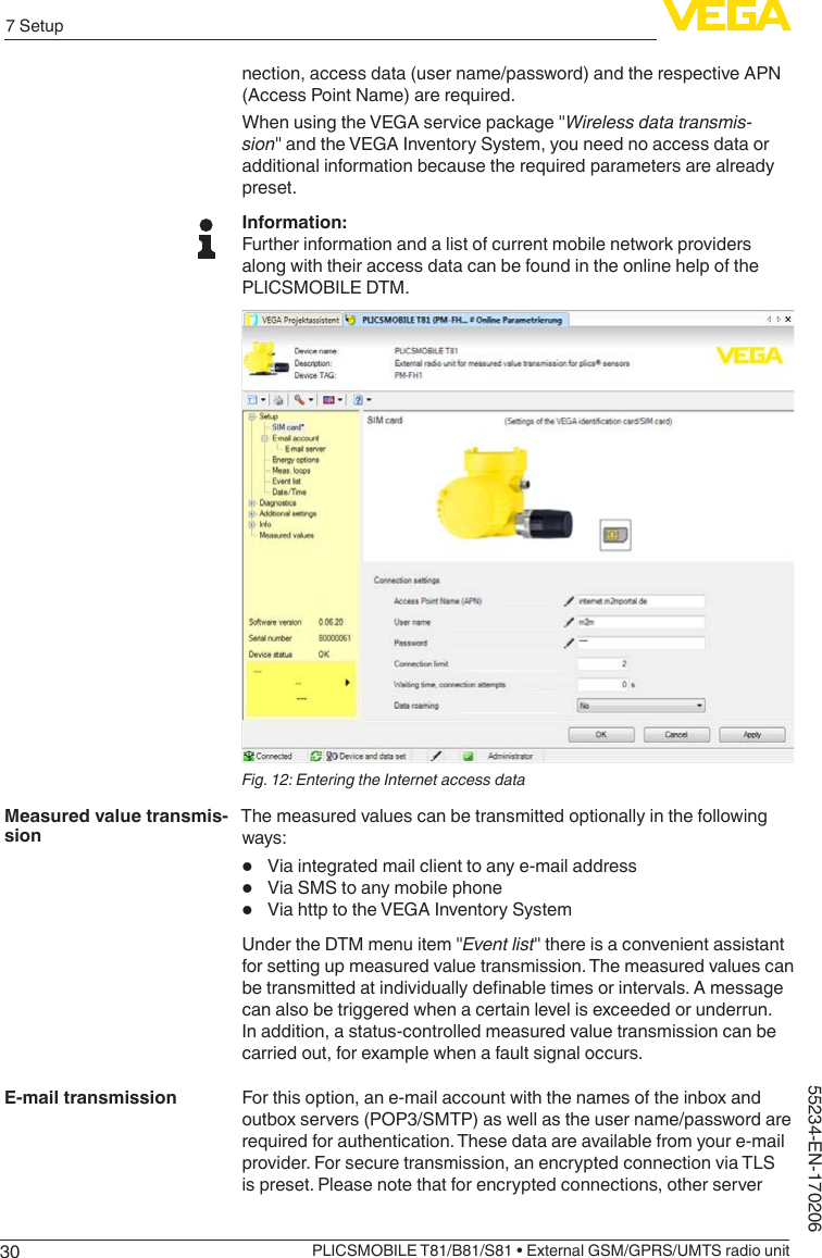307 SetupPLICSMOBILE T81/B81/S81 • External GSM/GPRS/UMTS radio unit55234-EN-170206nection, access data (user name/password) and the respective APN (Access Point Name) are required.WhenusingtheVEGAservicepackage&quot;Wireless data transmis-sion&quot;andtheVEGAInventorySystem,youneednoaccessdataoradditional information because the required parameters are already preset.Information:Further information and a list of current mobile network providers along with their access data can be found in the online help of the PLICSMOBILE DTM.Fig. 12: Entering the Internet access dataThe measured values can be transmitted optionally in the following ways:•  Via integrated mail client to any e-mail address•  Via SMS to any mobile phone•  Via http to the VEGA Inventory SystemUndertheDTMmenuitem&quot;Event list&quot;thereisaconvenientassistantfor setting up measured value transmission. The measured values can betransmittedatindividuallydenabletimesorintervals.Amessagecan also be triggered when a certain level is exceeded or underrun. In addition, a status-controlled measured value transmission can be carried out, for example when a fault signal occurs.For this option, an e-mail account with the names of the inbox and outbox servers (POP3/SMTP) as well as the user name/password are required for authentication. These data are available from your e-mail provider. For secure transmission, an encrypted connection via TLS is preset. Please note that for encrypted connections, other server Measured value transmis-sionE-mail transmission