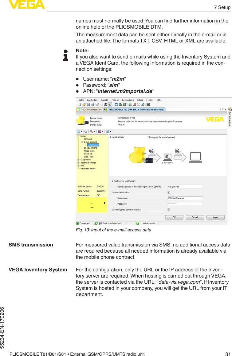 317 SetupPLICSMOBILE T81/B81/S81 • External GSM/GPRS/UMTS radio unit55234-EN-170206namesmustnormallybeused.Youcanndfurtherinformationintheonline help of the PLICSMOBILE DTM.The measurement data can be sent either directly in the e-mail or in anattachedle.TheformatsTXT,CSV,HTMLorXMLareavailable.Note:If you also want to send e-mails while using the Inventory System and a VEGA Ident Card, the following information is required in the con-nection settings:•  Username:&quot;m2m&quot;•  Password:&quot;sim&quot;•  APN:&quot;internet.m2mportal.de&quot;Fig. 13: Input of the e-mail access dataFor measured value transmission via SMS, no additional access data are required because all needed information is already available via the mobile phone contract.Fortheconguration,onlytheURLortheIPaddressoftheInven-tory server are required. When hosting is carried out through VEGA, theserveriscontactedviatheURL:&quot;data-vis.vega.com&quot;.IfInventorySystem is hosted in your company, you will get the URL from your IT department.SMS transmissionVEGA Inventory System