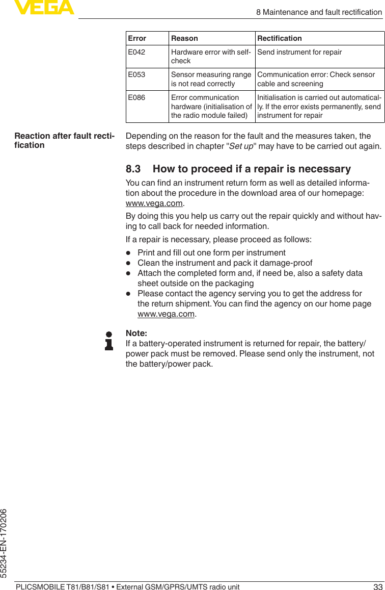 338MaintenanceandfaultrecticationPLICSMOBILE T81/B81/S81 • External GSM/GPRS/UMTS radio unit55234-EN-170206Error Reason RecticationE042 Hardware error with self-checkSend instrument for repairE053 Sensor measuring range is not read correctlyCommunication error: Check sensor cable and screeningE086 Error communication hardware (initialisation of the radio module failed)Initialisation is carried out automatical-ly. If the error exists permanently, send instrument for repairDepending on the reason for the fault and the measures taken, the stepsdescribedinchapter&quot;Set up&quot;mayhavetobecarriedoutagain.8.3  How to proceed if a repair is necessaryYoucanndaninstrumentreturnformaswellasdetailedinforma-tion about the procedure in the download area of our homepage: www.vega.com.By doing this you help us carry out the repair quickly and without hav-ing to call back for needed information.If a repair is necessary, please proceed as follows:•  Printandlloutoneformperinstrument•  Clean the instrument and pack it damage-proof•  Attach the completed form and, if need be, also a safety data sheet outside on the packaging•  Please contact the agency serving you to get the address for thereturnshipment.Youcanndtheagencyonourhomepagewww.vega.com.Note:If a battery-operated instrument is returned for repair, the battery/power pack must be removed. Please send only the instrument, not the battery/power pack.Reaction after fault recti-cation