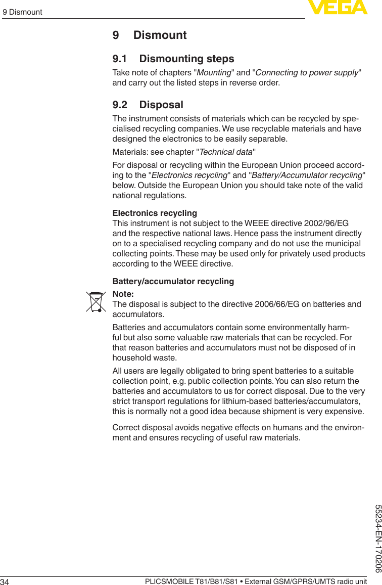 349 DismountPLICSMOBILE T81/B81/S81 • External GSM/GPRS/UMTS radio unit55234-EN-1702069 Dismount9.1  Dismounting stepsTakenoteofchapters&quot;Mounting&quot;and&quot;Connecting to power supply&quot;and carry out the listed steps in reverse order.9.2 DisposalThe instrument consists of materials which can be recycled by spe-cialised recycling companies. We use recyclable materials and have designed the electronics to be easily separable.Materials:seechapter&quot;Technical data&quot;For disposal or recycling within the European Union proceed accord-ingtothe&quot;Electronics recycling&quot;and&quot;Battery/Accumulator recycling&quot;below. Outside the European Union you should take note of the valid national regulations.Electronics recyclingThis instrument is not subject to the WEEE directive 2002/96/EG and the respective national laws. Hence pass the instrument directly on to a specialised recycling company and do not use the municipal collecting points. These may be used only for privately used products according to the WEEE directive.Battery/accumulator recyclingNote:The disposal is subject to the directive 2006/66/EG on batteries and accumulators.Batteries and accumulators contain some environmentally harm-ful but also some valuable raw materials that can be recycled. For that reason batteries and accumulators must not be disposed of in household waste.All users are legally obligated to bring spent batteries to a suitable collection point, e.g. public collection points. You can also return the batteries and accumulators to us for correct disposal. Due to the very strict transport regulations for lithium-based batteries/accumulators, this is normally not a good idea because shipment is very expensive.Correctdisposalavoidsnegativeeectsonhumansandtheenviron-ment and ensures recycling of useful raw materials.