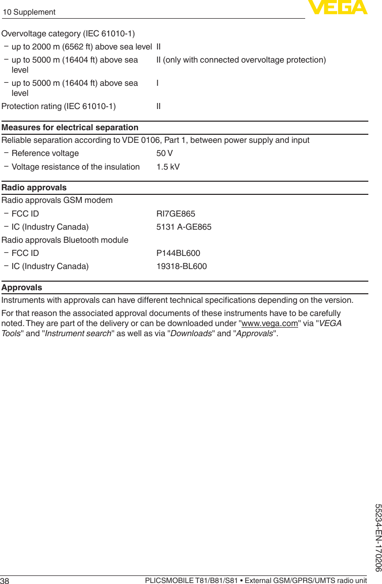 3810 SupplementPLICSMOBILE T81/B81/S81 • External GSM/GPRS/UMTS radio unit55234-EN-170206Overvoltage category (IEC 61010-1) Ʋup to 2000 m (6562 ft) above sea level II Ʋup to 5000 m (16404 ft) above sea levelII (only with connected overvoltage protection) Ʋup to 5000 m (16404 ft) above sea levelIProtection rating (IEC 61010-1) IIMeasures for electrical separationReliable separation according to VDE 0106, Part 1, between power supply and input ƲReference voltage 50 V ƲVoltage resistance of the insulation 1.5 kVRadio approvalsRadio approvals GSM modem ƲFCC ID RI7GE865 ƲIC (Industry Canada) 5131 A-GE865Radio approvals Bluetooth module ƲFCC ID P144BL600 ƲIC (Industry Canada) 19318-BL600ApprovalsInstrumentswithapprovalscanhavedierenttechnicalspecicationsdependingontheversion.For that reason the associated approval documents of these instruments have to be carefully noted.Theyarepartofthedeliveryorcanbedownloadedunder&quot;www.vega.com&quot;via&quot;VEGA Tools&quot;and&quot;Instrument search&quot;aswellasvia&quot;Downloads&quot;and&quot;Approvals&quot;.
