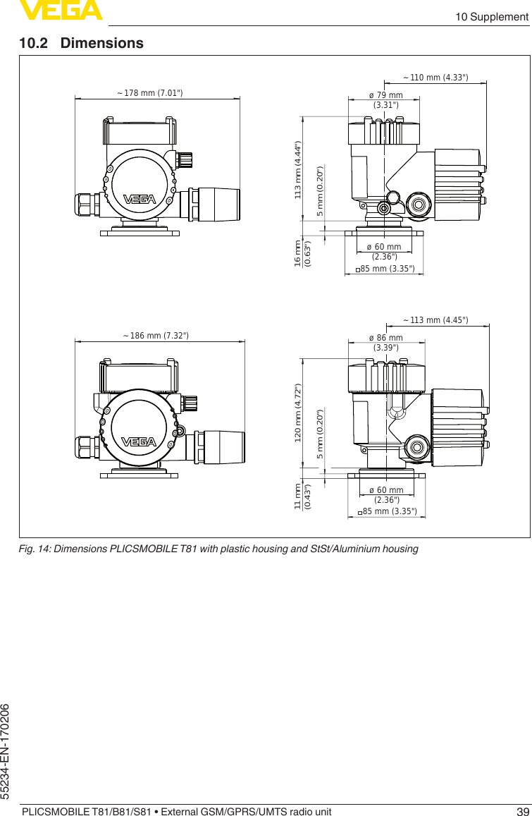 3910 SupplementPLICSMOBILE T81/B81/S81 • External GSM/GPRS/UMTS radio unit55234-EN-17020610.2 Dimensions~ 110 mm (4.33&quot;)ø 79 mm(3.31&quot;)113 mm (4.44&quot;) 5 mm (0.20&quot;)85 mm (3.35&quot;)ø 60 mm  (2.36&quot;)16 mm(0.63&quot;)~ 113 mm (4.45&quot;)ø 86 mm(3.39&quot;)120 mm (4.72&quot;) 5 mm (0.20&quot;)85 mm (3.35&quot;)ø 60 mm  (2.36&quot;)11 mm(0.43&quot;)~ 178 mm (7.01&quot;)~ 186 mm (7.32&quot;)Fig. 14: Dimensions PLICSMOBILE T81 with plastic housing and StSt/Aluminium housing