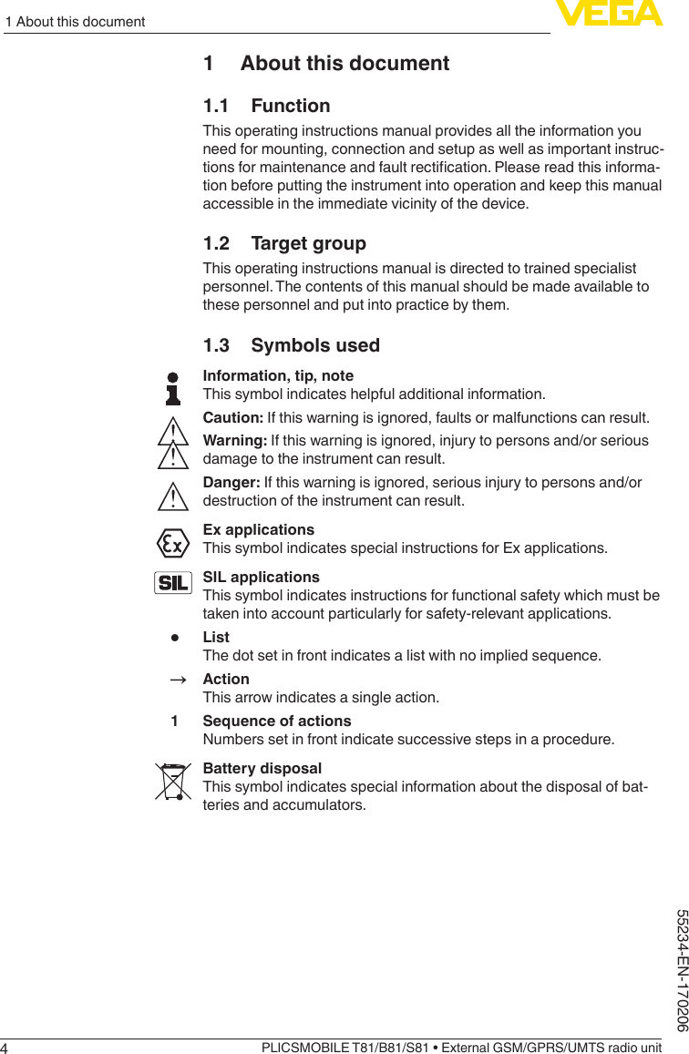 41 About this documentPLICSMOBILE T81/B81/S81 • External GSM/GPRS/UMTS radio unit55234-EN-1702061  About this document1.1 FunctionThis operating instructions manual provides all the information you need for mounting, connection and setup as well as important instruc-tionsformaintenanceandfaultrectication.Pleasereadthisinforma-tion before putting the instrument into operation and keep this manual accessible in the immediate vicinity of the device.1.2  Target groupThis operating instructions manual is directed to trained specialist personnel. The contents of this manual should be made available to these personnel and put into practice by them.1.3  Symbols usedInformation, tip, noteThis symbol indicates helpful additional information.Caution: If this warning is ignored, faults or malfunctions can result.Warning: If this warning is ignored, injury to persons and/or serious damage to the instrument can result.Danger: If this warning is ignored, serious injury to persons and/or destruction of the instrument can result.Ex applicationsThis symbol indicates special instructions for Ex applications.SIL applicationsThis symbol indicates instructions for functional safety which must be taken into account particularly for safety-relevant applications.•  ListThe dot set in front indicates a list with no implied sequence.→ ActionThis arrow indicates a single action.1  Sequence of actionsNumbers set in front indicate successive steps in a procedure.Battery disposalThis symbol indicates special information about the disposal of bat-teries and accumulators.