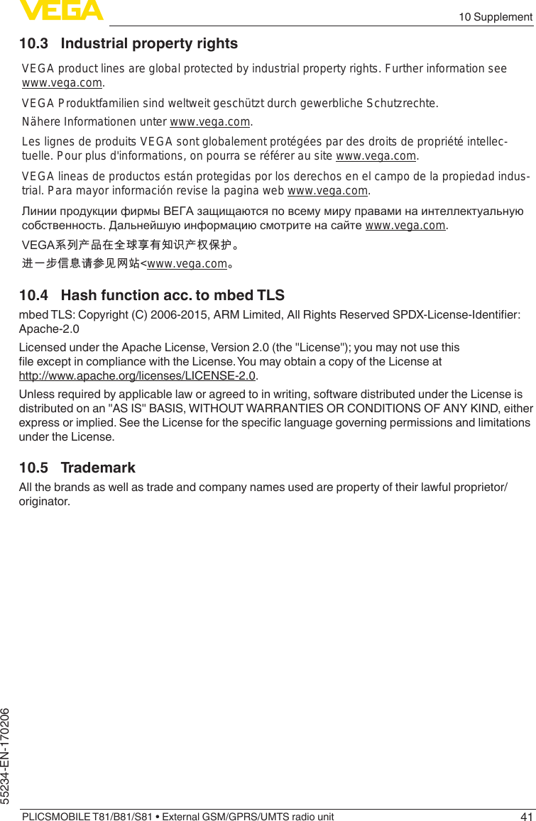 4110 SupplementPLICSMOBILE T81/B81/S81 • External GSM/GPRS/UMTS radio unit55234-EN-17020610.3  Industrial property rightsVEGA product lines are global protected by industrial property rights. Further information see www.vega.com.VEGA Produktfamilien sind weltweit geschützt durch gewerbliche Schutzrechte.Nähere Informationen unter www.vega.com.Les lignes de produits VEGA sont globalement protégées par des droits de propriété intellec-tuelle. Pour plus d&apos;informations, on pourra se référer au site www.vega.com.VEGA lineas de productos están protegidas por los derechos en el campo de la propiedad indus-trial. Para mayor información revise la pagina web www.vega.com.Линии продукции фирмы ВЕГА защищаются по всему миру правами на интеллектуальную собственность. Дальнейшую информацию смотрите на сайте www.vega.com.VEGA系列产品在全球享有知识产权保护。进一步信息请参见网站&lt;www.vega.com。10.4  Hash function acc. to mbed TLSmbedTLS:Copyright(C)2006-2015,ARMLimited,AllRightsReservedSPDX-License-Identier:Apache-2.0LicensedundertheApacheLicense,Version2.0(the&quot;License&quot;);youmaynotusethisleexceptincompliancewiththeLicense.YoumayobtainacopyoftheLicenseathttp://www.apache.org/licenses/LICENSE-2.0.Unless required by applicable law or agreed to in writing, software distributed under the License is distributedonan&quot;ASIS&quot;BASIS,WITHOUTWARRANTIESORCONDITIONSOFANYKIND,eitherexpressorimplied.SeetheLicenseforthespeciclanguagegoverningpermissionsandlimitationsunder the License.10.5 TrademarkAll the brands as well as trade and company names used are property of their lawful proprietor/originator.