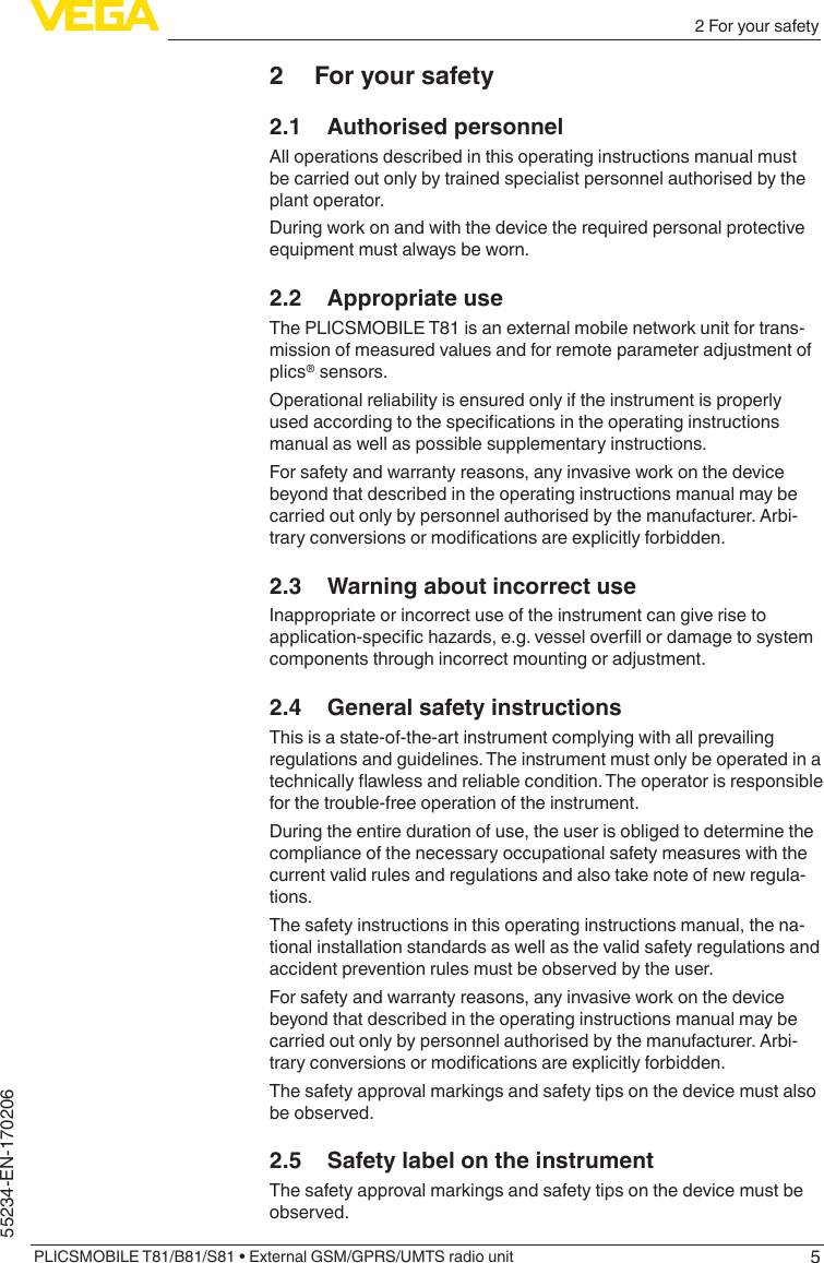 52 For your safetyPLICSMOBILE T81/B81/S81 • External GSM/GPRS/UMTS radio unit55234-EN-1702062  For your safety2.1  Authorised personnelAll operations described in this operating instructions manual must be carried out only by trained specialist personnel authorised by the plant operator.During work on and with the device the required personal protective equipment must always be worn.2.2  Appropriate useThe PLICSMOBILE T81 is an external mobile network unit for trans-mission of measured values and for remote parameter adjustment of plics® sensors.Operational reliability is ensured only if the instrument is properly usedaccordingtothespecicationsintheoperatinginstructionsmanual as well as possible supplementary instructions.For safety and warranty reasons, any invasive work on the device beyond that described in the operating instructions manual may be carried out only by personnel authorised by the manufacturer. Arbi-traryconversionsormodicationsareexplicitlyforbidden.2.3  Warning about incorrect useInappropriate or incorrect use of the instrument can give rise to application-specichazards,e.g.vesseloverllordamagetosystemcomponents through incorrect mounting or adjustment.2.4  General safety instructionsThis is a state-of-the-art instrument complying with all prevailing regulations and guidelines. The instrument must only be operated in a technicallyawlessandreliablecondition.Theoperatorisresponsiblefor the trouble-free operation of the instrument.During the entire duration of use, the user is obliged to determine the compliance of the necessary occupational safety measures with the current valid rules and regulations and also take note of new regula-tions.The safety instructions in this operating instructions manual, the na-tional installation standards as well as the valid safety regulations and accident prevention rules must be observed by the user.For safety and warranty reasons, any invasive work on the device beyond that described in the operating instructions manual may be carried out only by personnel authorised by the manufacturer. Arbi-traryconversionsormodicationsareexplicitlyforbidden.The safety approval markings and safety tips on the device must also be observed.2.5  Safety label on the instrumentThe safety approval markings and safety tips on the device must be observed.