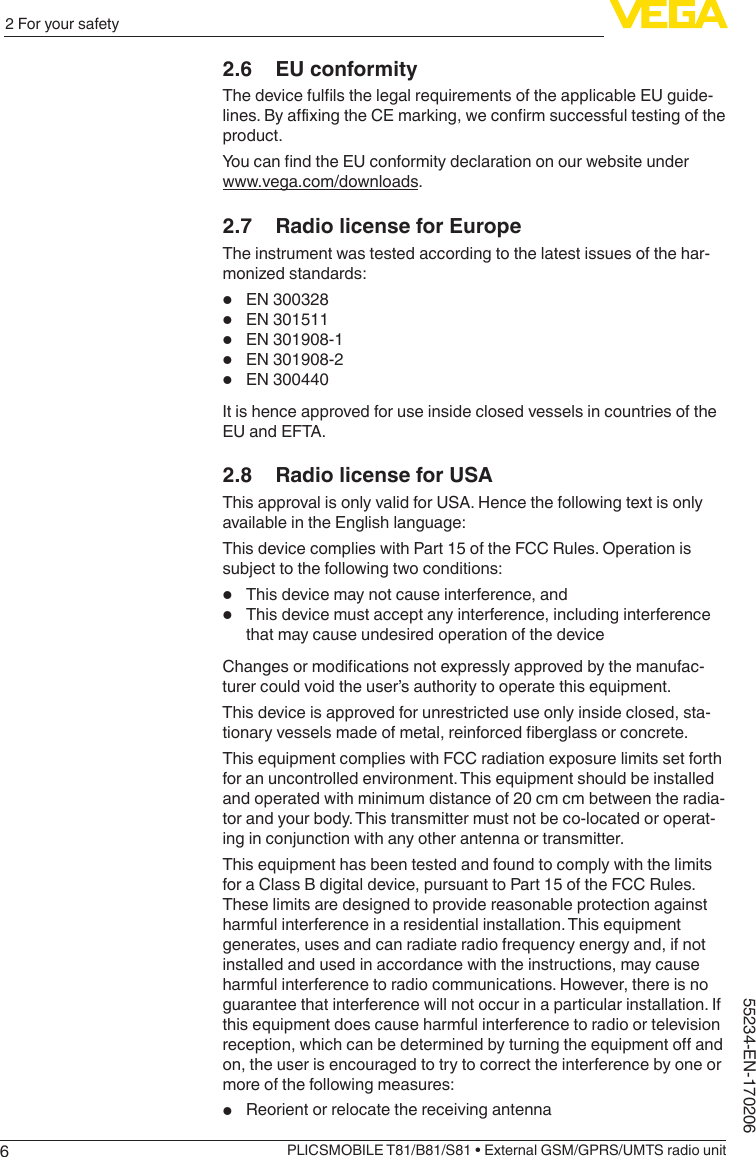 62 For your safetyPLICSMOBILE T81/B81/S81 • External GSM/GPRS/UMTS radio unit55234-EN-1702062.6  EU conformityThedevicefullsthelegalrequirementsoftheapplicableEUguide-lines.ByaxingtheCEmarking,weconrmsuccessfultestingoftheproduct.YoucanndtheEUconformitydeclarationonourwebsiteunderwww.vega.com/downloads.2.7  Radio license for EuropeThe instrument was tested according to the latest issues of the har-monized standards:•  EN 300328•  EN 301511•  EN 301908-1•  EN 301908-2•  EN 300440It is hence approved for use inside closed vessels in countries of the EU and EFTA.2.8  Radio license for USAThis approval is only valid for USA. Hence the following text is only available in the English language:This device complies with Part 15 of the FCC Rules. Operation is subject to the following two conditions:•  This device may not cause interference, and•  This device must accept any interference, including interference that may cause undesired operation of the deviceChangesormodicationsnotexpresslyapprovedbythemanufac-turer could void the user’s authority to operate this equipment.This device is approved for unrestricted use only inside closed, sta-tionaryvesselsmadeofmetal,reinforcedberglassorconcrete.This equipment complies with FCC radiation exposure limits set forth for an uncontrolled environment. This equipment should be installed and operated with minimum distance of 20 cm cm between the radia-tor and your body. This transmitter must not be co-located or operat-ing in conjunction with any other antenna or transmitter.This equipment has been tested and found to comply with the limits for a Class B digital device, pursuant to Part 15 of the FCC Rules. These limits are designed to provide reasonable protection against harmful interference in a residential installation. This equipment generates, uses and can radiate radio frequency energy and, if not installed and used in accordance with the instructions, may cause harmful interference to radio communications. However, there is no guarantee that interference will not occur in a particular installation. If this equipment does cause harmful interference to radio or television reception,whichcanbedeterminedbyturningtheequipmentoandon, the user is encouraged to try to correct the interference by one or more of the following measures:•  Reorient or relocate the receiving antenna
