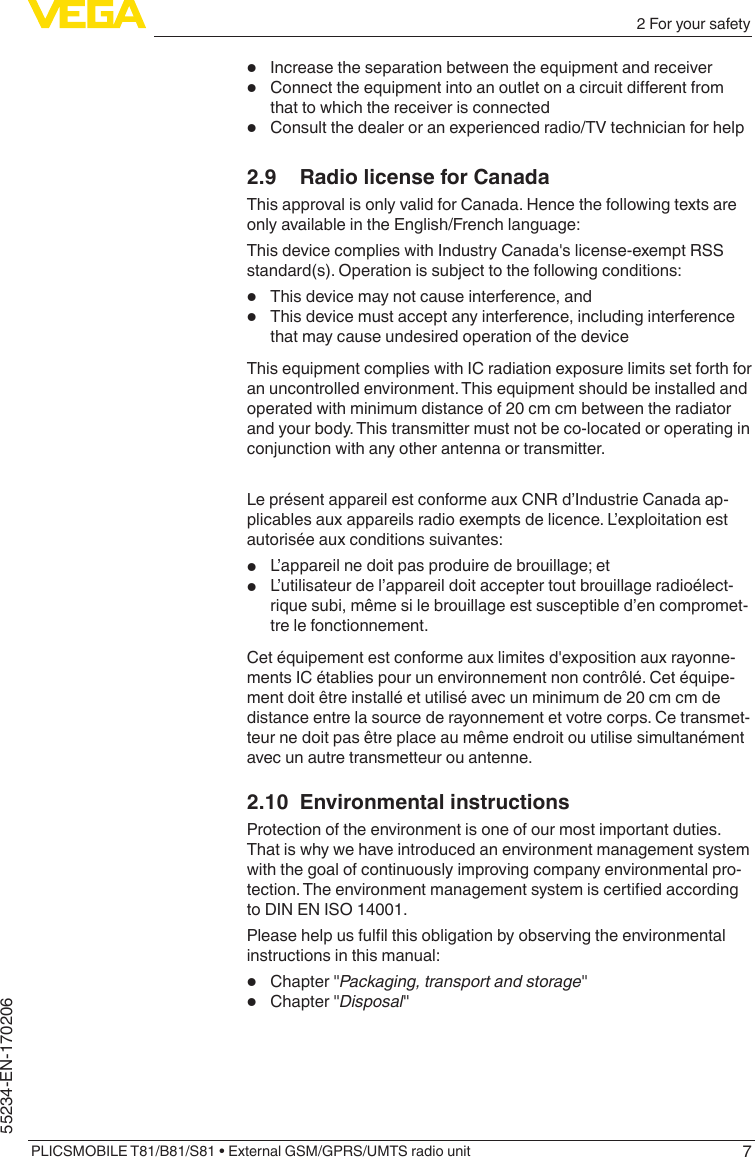 72 For your safetyPLICSMOBILE T81/B81/S81 • External GSM/GPRS/UMTS radio unit55234-EN-170206•  Increase the separation between the equipment and receiver•  Connecttheequipmentintoanoutletonacircuitdierentfromthat to which the receiver is connected•  Consult the dealer or an experienced radio/TV technician for help2.9  Radio license for CanadaThis approval is only valid for Canada. Hence the following texts are only available in the English/French language:This device complies with Industry Canada&apos;s license-exempt RSS standard(s). Operation is subject to the following conditions:•  This device may not cause interference, and•  This device must accept any interference, including interference that may cause undesired operation of the deviceThis equipment complies with IC radiation exposure limits set forth for an uncontrolled environment. This equipment should be installed and operated with minimum distance of 20 cm cm between the radiator and your body. This transmitter must not be co-located or operating in conjunction with any other antenna or transmitter.Le présent appareil est conforme aux CNR d’Industrie Canada ap-plicables aux appareils radio exempts de licence. L’exploitation est autorisée aux conditions suivantes:•  L’appareil ne doit pas produire de brouillage; et•  L’utilisateur de l’appareil doit accepter tout brouillage radioélect-rique subi, même si le brouillage est susceptible d’en compromet-tre le fonctionnement.Cet équipement est conforme aux limites d&apos;exposition aux rayonne-ments IC établies pour un environnement non contrôlé. Cet équipe-ment doit être installé et utilisé avec un minimum de 20 cm cm de distance entre la source de rayonnement et votre corps. Ce transmet-teur ne doit pas être place au même endroit ou utilise simultanément avec un autre transmetteur ou antenne.2.10  Environmental instructionsProtection of the environment is one of our most important duties. That is why we have introduced an environment management system with the goal of continuously improving company environmental pro-tection.Theenvironmentmanagementsystemiscertiedaccordingto DIN EN ISO 14001.Pleasehelpusfullthisobligationbyobservingtheenvironmentalinstructions in this manual:•  Chapter&quot;Packaging, transport and storage&quot;•  Chapter&quot;Disposal&quot;