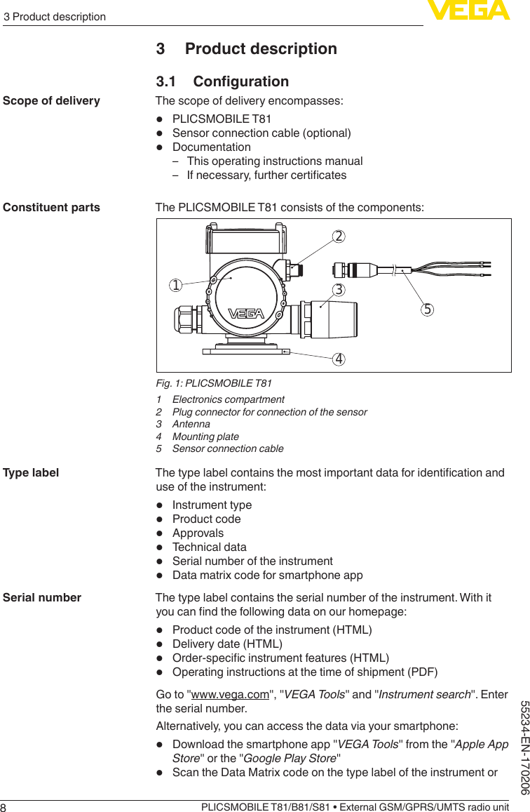 83 Product descriptionPLICSMOBILE T81/B81/S81 • External GSM/GPRS/UMTS radio unit55234-EN-1702063  Product description3.1 CongurationThe scope of delivery encompasses:•  PLICSMOBILE T81•  Sensor connection cable (optional)•  Documentation – This operating instructions manual – Ifnecessary,furthercerticatesThe PLICSMOBILE T81 consists of the components:25341Fig. 1: PLICSMOBILE T811  Electronics compartment2  Plug connector for connection of the sensor3 Antenna4  Mounting plate5  Sensor connection cableThetypelabelcontainsthemostimportantdataforidenticationanduse of the instrument:•  Instrument type•  Product code•  Approvals•  Technical data•  Serial number of the instrument•  Data matrix code for smartphone appThe type label contains the serial number of the instrument. With it youcanndthefollowingdataonourhomepage:•  Product code of the instrument (HTML)•  Delivery date (HTML)•  Order-specicinstrumentfeatures(HTML)•  Operating instructions at the time of shipment (PDF)Goto&quot;www.vega.com&quot;,&quot;VEGA Tools&quot;and&quot;Instrument search&quot;.Enterthe serial number.Alternatively, you can access the data via your smartphone:•  Downloadthesmartphoneapp&quot;VEGA Tools&quot;fromthe&quot;Apple App Store&quot;orthe&quot;Google Play Store&quot;•  Scan the Data Matrix code on the type label of the instrument orScope of deliveryConstituent partsType labelSerial number