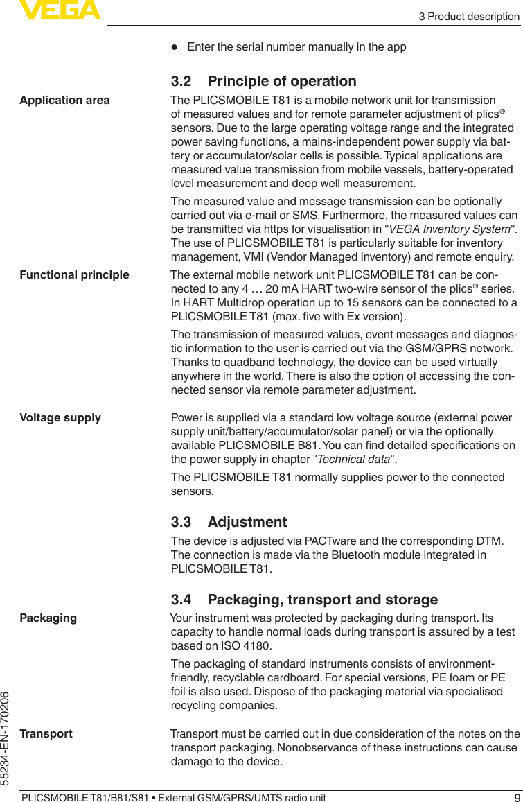 93 Product descriptionPLICSMOBILE T81/B81/S81 • External GSM/GPRS/UMTS radio unit55234-EN-170206•  Enter the serial number manually in the app3.2  Principle of operationThe PLICSMOBILE T81 is a mobile network unit for transmission of measured values and for remote parameter adjustment of plics® sensors. Due to the large operating voltage range and the integrated power saving functions, a mains-independent power supply via bat-tery or accumulator/solar cells is possible. Typical applications are measured value transmission from mobile vessels, battery-operated level measurement and deep well measurement.The measured value and message transmission can be optionally carried out via e-mail or SMS. Furthermore, the measured values can betransmittedviahttpsforvisualisationin&quot;VEGA Inventory System&quot;.The use of PLICSMOBILE T81 is particularly suitable for inventory management, VMI (Vendor Managed Inventory) and remote enquiry.The external mobile network unit PLICSMOBILE T81 can be con-nected to any 4 … 20 mA HART two-wire sensor of the plics® series. In HART Multidrop operation up to 15 sensors can be connected to a PLICSMOBILET81(max.vewithExversion).The transmission of measured values, event messages and diagnos-tic information to the user is carried out via the GSM/GPRS network. Thanks to quadband technology, the device can be used virtually anywhere in the world. There is also the option of accessing the con-nected sensor via remote parameter adjustment.Power is supplied via a standard low voltage source (external power supply unit/battery/accumulator/solar panel) or via the optionally availablePLICSMOBILEB81.Youcannddetailedspecicationsonthepowersupplyinchapter&quot;Technical data&quot;.The PLICSMOBILE T81 normally supplies power to the connected sensors.3.3 AdjustmentThe device is adjusted via PACTware and the corresponding DTM. The connection is made via the Bluetooth module integrated in PLICSMOBILE T81.3.4  Packaging, transport and storageYour instrument was protected by packaging during transport. Its capacity to handle normal loads during transport is assured by a test based on ISO 4180.The packaging of standard instruments consists of environment-friendly, recyclable cardboard. For special versions, PE foam or PE foil is also used. Dispose of the packaging material via specialised recycling companies.Transport must be carried out in due consideration of the notes on the transport packaging. Nonobservance of these instructions can cause damage to the device.Application areaFunctional principleVoltage supplyPackagingTransport