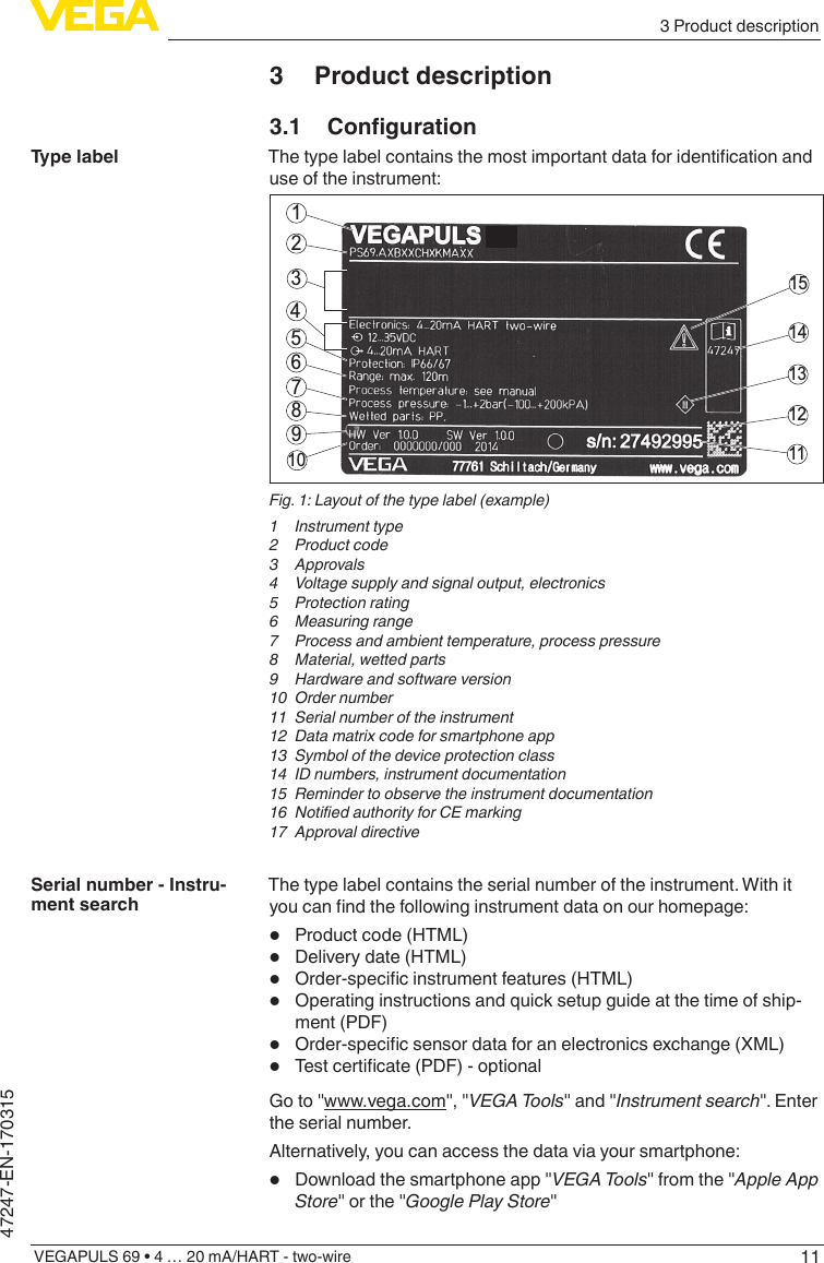 113 Product descriptionVEGAPULS 69 • 4 … 20 mA/HART - two-wire47247-EN-1703153  Product description3.1 CongurationThetypelabelcontainsthemostimportantdataforidenticationanduse of the instrument:211415131211564378910Fig. 1: Layout of the type label (example)1  Instrument type2  Product code3 Approvals4  Voltage supply and signal output, electronics5  Protection rating6  Measuring range7  Process and ambient temperature, process pressure8  Material, wetted parts9  Hardware and software version10  Order number11  Serial number of the instrument12  Data matrix code for smartphone app13  Symbol of the device protection class14  ID numbers, instrument documentation15  Reminder to observe the instrument documentation16 NotiedauthorityforCEmarking17  Approval directiveThe type label contains the serial number of the instrument. With it youcanndthefollowinginstrumentdataonourhomepage:•  Product code (HTML)•  Delivery date (HTML)•  Order-specicinstrumentfeatures(HTML)•  Operating instructions and quick setup guide at the time of ship-ment (PDF)•  Order-specicsensordataforanelectronicsexchange(XML)•  Testcerticate(PDF)-optionalGo to &quot;www.vega.com&quot;, &quot;VEGATools&quot; and &quot;Instrument search&quot;. Enter the serial number.Alternatively, you can access the data via your smartphone:•  Download the smartphone app &quot;VEGATools&quot; from the &quot;Apple App Store&quot; or the &quot;GooglePlayStore&quot;Type labelSerial number - Instru-ment search