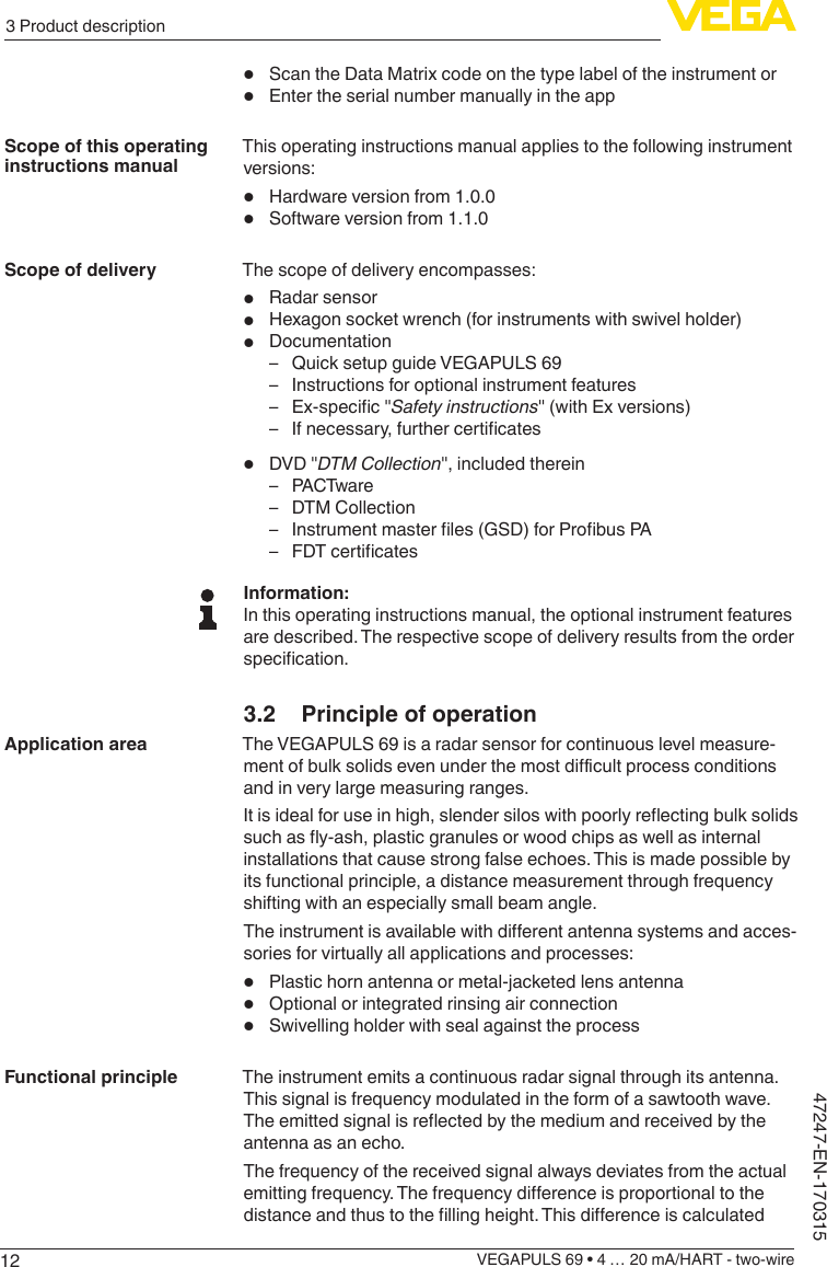 123 Product descriptionVEGAPULS 69 • 4 … 20 mA/HART - two-wire47247-EN-170315•  Scan the Data Matrix code on the type label of the instrument or•  Enter the serial number manually in the appThis operating instructions manual applies to the following instrument versions:•  Hardware version from 1.0.0•  Software version from 1.1.0The scope of delivery encompasses:•  Radar sensor•  Hexagon socket wrench (for instruments with swivel holder)•  Documentation – Quick setup guide VEGAPULS 69 – Instructions for optional instrument features – Ex-specic&quot;Safety instructions&quot; (with Ex versions) – Ifnecessary,furthercerticates•  DVD &quot;DTMCollection&quot;, included therein – PACTwar e – DTM Collection – Instrumentmasterles(GSD)forProbusPA – FDTcerticatesInformation:In this operating instructions manual, the optional instrument features are described. The respective scope of delivery results from the order specication.3.2  Principle of operationThe VEGAPULS 69 is a radar sensor for continuous level measure-mentofbulksolidsevenunderthemostdicultprocessconditionsand in very large measuring ranges.Itisidealforuseinhigh,slendersiloswithpoorlyreectingbulksolidssuchasy-ash,plasticgranulesorwoodchipsaswellasinternalinstallations that cause strong false echoes. This is made possible by its functional principle, a distance measurement through frequency shifting with an especially small beam angle.Theinstrumentisavailablewithdierentantennasystemsandacces-sories for virtually all applications and processes:•  Plastic horn antenna or metal-jacketed lens antenna•  Optional or integrated rinsing air connection•  Swivelling holder with seal against the processThe instrument emits a continuous radar signal through its antenna. This signal is frequency modulated in the form of a sawtooth wave. Theemittedsignalisreectedbythemediumandreceivedbytheantenna as an echo.The frequency of the received signal always deviates from the actual emittingfrequency.Thefrequencydierenceisproportionaltothedistanceandthustothellingheight.ThisdierenceiscalculatedScope of this operating instructions manualScope of deliveryApplication areaFunctional principle