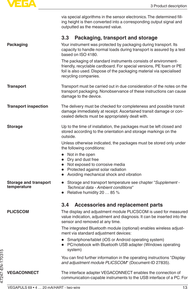 133 Product descriptionVEGAPULS 69 • 4 … 20 mA/HART - two-wire47247-EN-170315viaspecialalgorithmsinthesensorelectronics.Thedeterminedll-ing height is then converted into a corresponding output signal and outputted as the measured value.3.3  Packaging, transport and storageYour instrument was protected by packaging during transport. Its capacity to handle normal loads during transport is assured by a test based on ISO 4180.The packaging of standard instruments consists of environment-friendly, recyclable cardboard. For special versions, PE foam or PE foil is also used. Dispose of the packaging material via specialised recycling companies.Transport must be carried out in due consideration of the notes on the transport packaging. Nonobservance of these instructions can cause damage to the device.The delivery must be checked for completeness and possible transit damage immediately at receipt. Ascertained transit damage or con-cealed defects must be appropriately dealt with.Up to the time of installation, the packages must be left closed and stored according to the orientation and storage markings on the outside.Unless otherwise indicated, the packages must be stored only under the following conditions:•  Not in the open•  Dry and dust free•  Not exposed to corrosive media•  Protected against solar radiation•  Avoiding mechanical shock and vibration•  Storage and transport temperature see chapter &quot;Supplement - Technicaldata-Ambientconditions&quot;•  Relative humidity 20 … 85 %3.4  Accessories and replacement partsThe display and adjustment module PLICSCOM is used for measured value indication, adjustment and diagnosis. It can be inserted into the sensor and removed at any time.The integrated Bluetooth module (optional) enables wireless adjust-ment via standard adjustment devices:•  Smartphone/tablet (iOS or Android operating system)•  PC/notebook with Bluetooth USB adapter (Windows operating system)Youcanndfurtherinformationintheoperatinginstructions&quot;Display andadjustmentmodulePLICSCOM&quot; (Document-ID 27835).The interface adapter VEGACONNECT enables the connection of communication-capable instruments to the USB interface of a PC. For PackagingTransportTransport inspectionStorageStorage and transport temperaturePLICSCOMVEGACONNECT