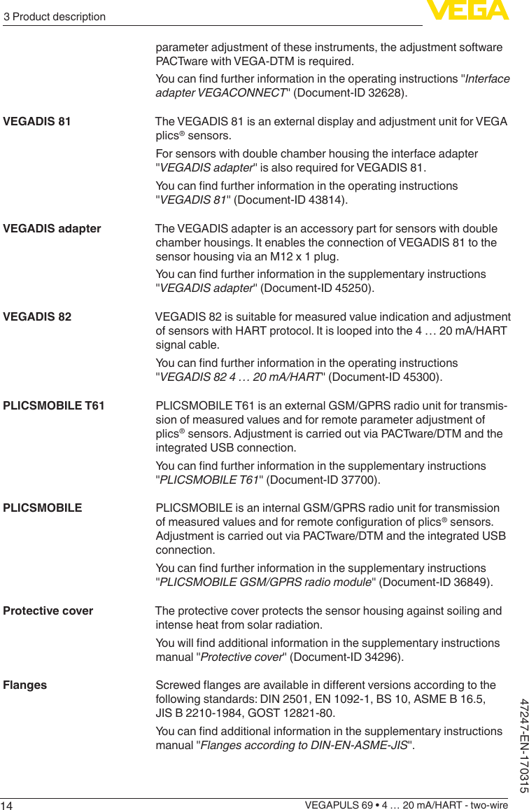 143 Product descriptionVEGAPULS 69 • 4 … 20 mA/HART - two-wire47247-EN-170315parameter adjustment of these instruments, the adjustment software PACTware with VEGA-DTM is required.Youcanndfurtherinformationintheoperatinginstructions&quot;Interface adapterVEGACONNECT&quot; (Document-ID 32628).The VEGADIS 81 is an external display and adjustment unit for VEGA plics® sensors.For sensors with double chamber housing the interface adapter &quot;VEGADISadapter&quot; is also required for VEGADIS 81.Youcanndfurtherinformationintheoperatinginstructions&quot;VEGADIS81&quot; (Document-ID 43814).The VEGADIS adapter is an accessory part for sensors with double chamber housings. It enables the connection of VEGADIS 81 to the sensor housing via an M12 x 1 plug.Youcanndfurtherinformationinthesupplementaryinstructions&quot;VEGADISadapter&quot; (Document-ID 45250).VEGADIS 82 is suitable for measured value indication and adjustment of sensors with HART protocol. It is looped into the 4 … 20 mA/HART signal cable.Youcanndfurtherinformationintheoperatinginstructions&quot;VEGADIS824…20mA/HART&quot; (Document-ID 45300).PLICSMOBILE T61 is an external GSM/GPRS radio unit for transmis-sion of measured values and for remote parameter adjustment of plics® sensors. Adjustment is carried out via PACTware/DTM and the integrated USB connection.Youcanndfurtherinformationinthesupplementaryinstructions&quot;PLICSMOBILET61&quot; (Document-ID 37700).PLICSMOBILE is an internal GSM/GPRS radio unit for transmission ofmeasuredvaluesandforremotecongurationofplics® sensors. Adjustment is carried out via PACTware/DTM and the integrated USB connection.Youcanndfurtherinformationinthesupplementaryinstructions&quot;PLICSMOBILEGSM/GPRSradiomodule&quot; (Document-ID 36849).The protective cover protects the sensor housing against soiling and intense heat from solar radiation.Youwillndadditionalinformationinthesupplementaryinstructionsmanual &quot;Protective cover&quot; (Document-ID 34296).Screwedangesareavailableindierentversionsaccordingtothefollowing standards: DIN 2501, EN 1092-1, BS 10, ASME B 16.5, JIS B 2210-1984, GOST 12821-80.Youcanndadditionalinformationinthesupplementaryinstructionsmanual &quot;FlangesaccordingtoDIN-EN-ASME-JIS&quot;.VEGADIS 81VEGADIS adapterVEGADIS 82PLICSMOBILE T61PLICSMOBILEProtective coverFlanges