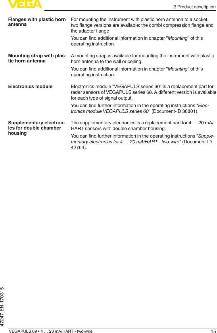 153 Product descriptionVEGAPULS 69 • 4 … 20 mA/HART - two-wire47247-EN-170315For mounting the instrument with plastic horn antenna to a socket, twoangeversionsareavailable:thecombicompressionangeandtheadapterangeYoucanndadditionalinformationinchapter&quot;Mounting&quot; of this operating instruction.A mounting strap is available for mounting the instrument with plastic horn antenna to the wall or ceiling.Youcanndadditionalinformationinchapter&quot;Mounting&quot; of this operating instruction.Electronics module &quot;VEGAPULS series 60&quot; is a replacement part for radarsensorsofVEGAPULSseries60.Adierentversionisavailablefor each type of signal output.Youcanndfurtherinformationintheoperatinginstructions&quot;Elec-tronicsmoduleVEGAPULSseries60&quot; (Document-ID 36801).The supplementary electronics is a replacement part for 4 … 20 mA/HART sensors with double chamber housing.Youcanndfurtherinformationintheoperatinginstructions&quot;Supple-mentaryelectronicsfor4…20mA/HART-two-wire&quot; (Document-ID 42764).Flanges with plastic horn antennaMounting strap with plas-tic horn antennaElectronics moduleSupplementary electron-ics for double chamber housing