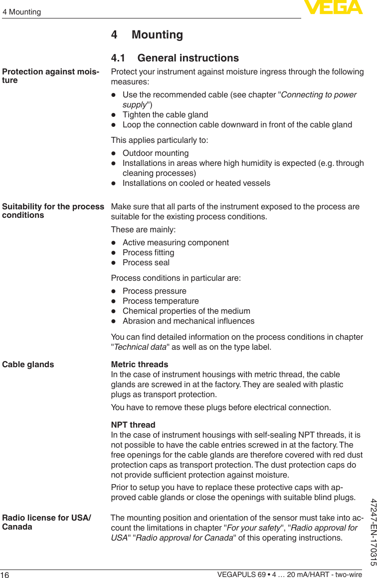 164 MountingVEGAPULS 69 • 4 … 20 mA/HART - two-wire47247-EN-1703154 Mounting4.1  General instructionsProtect your instrument against moisture ingress through the following measures:•  Use the recommended cable (see chapter &quot;Connectingtopowersupply&quot;)•  Tighten the cable gland•  Loop the connection cable downward in front of the cable glandThis applies particularly to:•  Outdoor mounting•  Installations in areas where high humidity is expected (e.g. through cleaning processes)•  Installations on cooled or heated vesselsMake sure that all parts of the instrument exposed to the process are suitable for the existing process conditions.These are mainly:•  Active measuring component•  Processtting•  Process sealProcess conditions in particular are:•  Process pressure•  Process temperature•  Chemical properties of the medium•  AbrasionandmechanicalinuencesYoucannddetailedinformationontheprocessconditionsinchapter&quot;Technicaldata&quot; as well as on the type label.Metric threadsIn the case of instrument housings with metric thread, the cable glands are screwed in at the factory. They are sealed with plastic plugs as transport protection.You have to remove these plugs before electrical connection.NPT threadIn the case of instrument housings with self-sealing NPT threads, it is not possible to have the cable entries screwed in at the factory. The free openings for the cable glands are therefore covered with red dust protection caps as transport protection. The dust protection caps do notprovidesucientprotectionagainstmoisture.Prior to setup you have to replace these protective caps with ap-proved cable glands or close the openings with suitable blind plugs.The mounting position and orientation of the sensor must take into ac-count the limitations in chapter &quot;For your safety&quot;, &quot;Radio approval for USA&quot; &quot;RadioapprovalforCanada&quot; of this operating instructions.Protection against mois-tureSuitability for the process conditionsCable glandsRadio license for USA/Canada