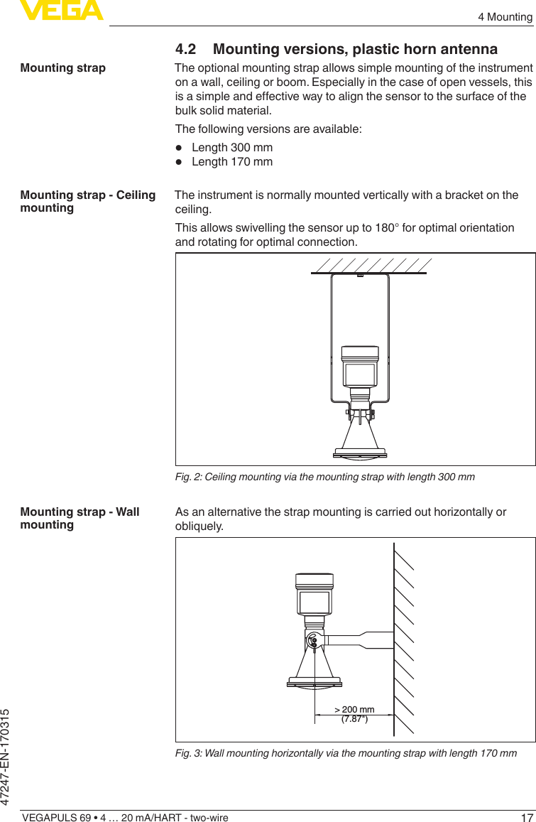 174 MountingVEGAPULS 69 • 4 … 20 mA/HART - two-wire47247-EN-1703154.2  Mounting versions, plastic horn antennaThe optional mounting strap allows simple mounting of the instrument on a wall, ceiling or boom. Especially in the case of open vessels, this isasimpleandeectivewaytoalignthesensortothesurfaceofthebulk solid material.The following versions are available:•  Length 300 mm•  Length 170 mmThe instrument is normally mounted vertically with a bracket on the ceiling.This allows swivelling the sensor up to 180° for optimal orientation and rotating for optimal connection.Fig.2:Ceilingmountingviathemountingstrapwithlength300mmAsanalternativethestrapmountingiscarriedouthorizontallyorobliquely.&gt; 200 mm(7.87&quot;)Fig. 3: Wall mounting horizontally via the mounting strap with length 170 mmMounting strapMounting strap - Ceiling mountingMounting strap - Wall mounting