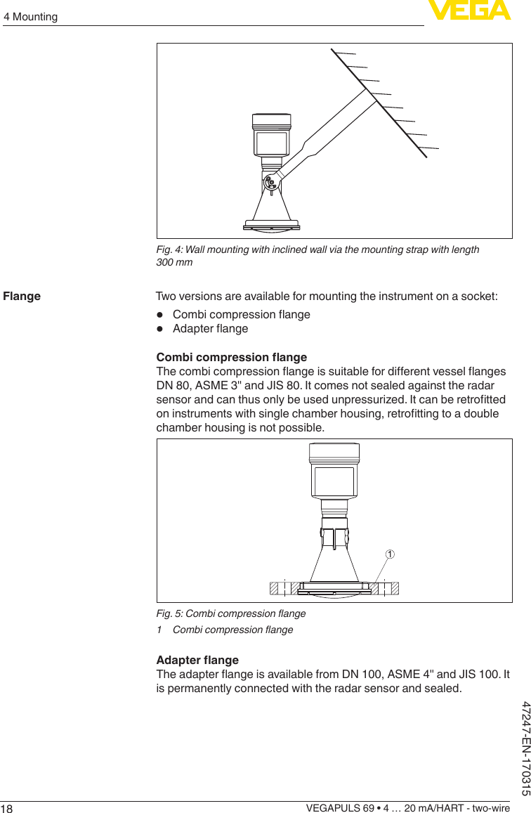 184 MountingVEGAPULS 69 • 4 … 20 mA/HART - two-wire47247-EN-170315Fig. 4: Wall mounting with inclined wall via the mounting strap with length 300 mmTwo versions are available for mounting the instrument on a socket:•  Combicompressionange•  AdapterangeCombicompressionangeThecombicompressionangeissuitablefordierentvesselangesDN 80, ASME 3&quot; and JIS 80. It comes not sealed against the radar sensorandcanthusonlybeusedunpressurized.Itcanberetrottedoninstrumentswithsinglechamberhousing,retrottingtoadoublechamber housing is not possible.1Fig.5:Combicompressionange1 CombicompressionangeAdapterangeTheadapterangeisavailablefromDN100,ASME4&quot;andJIS100.Itis permanently connected with the radar sensor and sealed.Flange