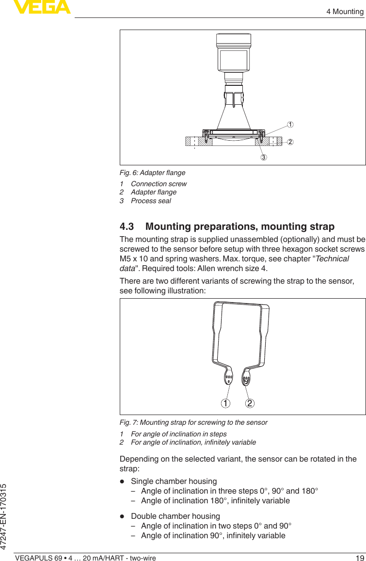 194 MountingVEGAPULS 69 • 4 … 20 mA/HART - two-wire47247-EN-170315312Fig.6:Adapterange1 Connectionscrew2 Adapterange3  Process seal4.3  Mounting preparations, mounting strapThe mounting strap is supplied unassembled (optionally) and must be screwed to the sensor before setup with three hexagon socket screws M5 x 10 and spring washers. Max. torque, see chapter &quot;Technicaldata&quot;.Requiredtools:Allenwrenchsize4.Therearetwodierentvariantsofscrewingthestraptothesensor,see following illustration:1 2Fig. 7: Mounting strap for screwing to the sensor1  For angle of inclination in steps2 Forangleofinclination,innitelyvariableDepending on the selected variant, the sensor can be rotated in the strap:•  Single chamber housing – Angle of inclination in three steps 0°, 90° and 180° – Angleofinclination180°,innitelyvariable•  Double chamber housing – Angle of inclination in two steps 0° and 90° – Angleofinclination90°,innitelyvariable