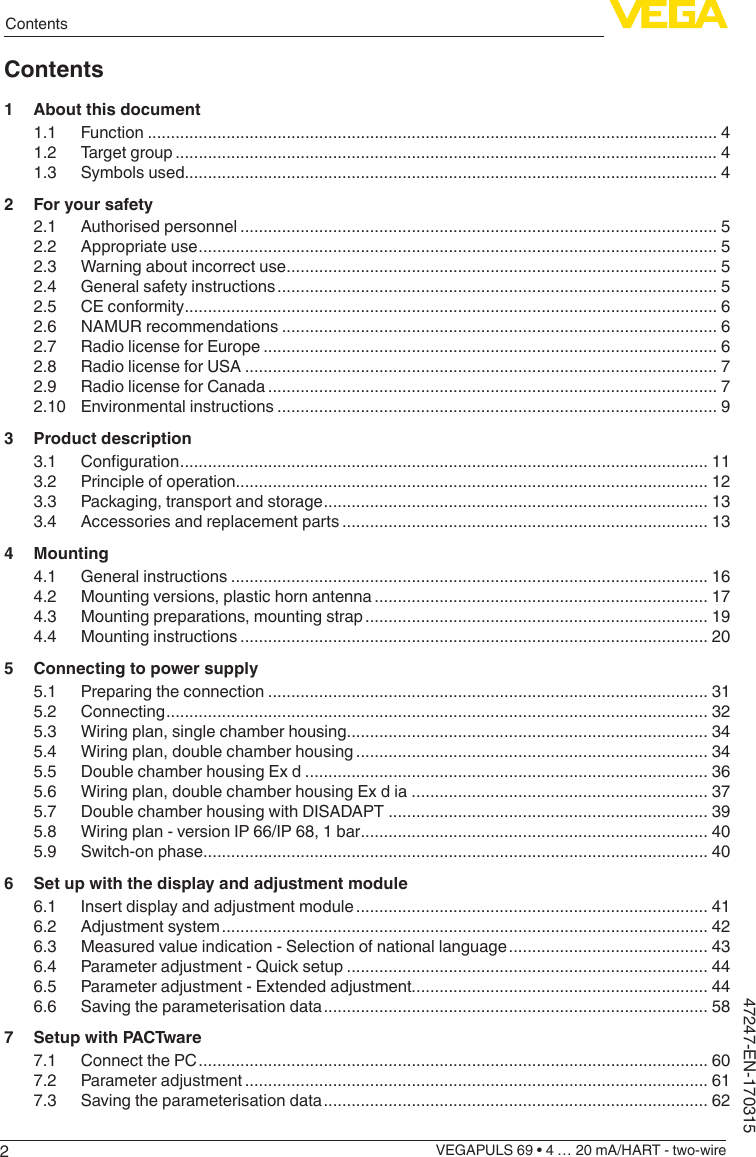 2ContentsVEGAPULS 69 • 4 … 20 mA/HART - two-wire47247-EN-170315Contents1  About this document1.1 Function ........................................................................................................................... 41.2  Target group ..................................................................................................................... 41.3  Symbols used................................................................................................................... 42  For your safety2.1  Authorised personnel ....................................................................................................... 52.2  Appropriate use ................................................................................................................ 52.3  Warning about incorrect use ............................................................................................. 52.4  General safety instructions ............................................................................................... 52.5  CE conformity ................................................................................................................... 62.6  NAMUR recommendations .............................................................................................. 62.7  Radio license for Europe .................................................................................................. 62.8  Radio license for USA ...................................................................................................... 72.9  Radio license for Canada ................................................................................................. 72.10  Environmental instructions ............................................................................................... 93  Product description3.1 Conguration .................................................................................................................. 113.2  Principle of operation...................................................................................................... 123.3  Packaging, transport and storage ................................................................................... 133.4  Accessories and replacement parts ............................................................................... 134 Mounting4.1  General instructions ....................................................................................................... 164.2  Mounting versions, plastic horn antenna ........................................................................ 174.3  Mounting preparations, mounting strap .......................................................................... 194.4  Mounting instructions ..................................................................................................... 205  Connecting to power supply5.1  Preparing the connection ............................................................................................... 315.2 Connecting ..................................................................................................................... 325.3  Wiring plan, single chamber housing.............................................................................. 345.4  Wiring plan, double chamber housing ............................................................................ 345.5  Double chamber housing Ex d ....................................................................................... 365.6  Wiring plan, double chamber housing Ex d ia ................................................................ 375.7  Double chamber housing with DISADAPT ..................................................................... 395.8  Wiring plan - version IP 66/IP 68, 1 bar ........................................................................... 405.9  Switch-on phase............................................................................................................. 406  Set up with the display and adjustment module6.1  Insert display and adjustment module ............................................................................ 416.2  Adjustment system ......................................................................................................... 426.3  Measured value indication - Selection of national language ........................................... 436.4  Parameter adjustment - Quick setup .............................................................................. 446.5  Parameter adjustment - Extended adjustment................................................................ 446.6  Saving the parameterisation data ................................................................................... 587  Setup with PACTware7.1  Connect the PC .............................................................................................................. 607.2  Parameter adjustment .................................................................................................... 617.3  Saving the parameterisation data ................................................................................... 62