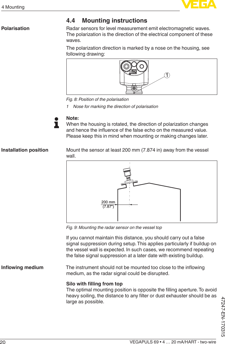 204 MountingVEGAPULS 69 • 4 … 20 mA/HART - two-wire47247-EN-1703154.4  Mounting instructionsRadar sensors for level measurement emit electromagnetic waves. Thepolarizationisthedirectionoftheelectricalcomponentofthesewaves.Thepolarizationdirectionismarkedbyanoseonthehousing,seefollowing drawing:1Fig. 8: Position of the polarisation1  Nose for marking the direction of polarisationNote:Whenthehousingisrotated,thedirectionofpolarizationchangesandhencetheinuenceofthefalseechoonthemeasuredvalue.Please keep this in mind when mounting or making changes later.Mount the sensor at least 200 mm (7.874 in) away from the vessel wall.200 mm(7.87&quot;)Fig. 9: Mounting the radar sensor on the vessel topIf you cannot maintain this distance, you should carry out a false signal suppression during setup. This applies particularly if buildup on the vessel wall is expected. In such cases, we recommend repeating the false signal suppression at a later date with existing buildup.Theinstrumentshouldnotbemountedtooclosetotheinowingmedium, as the radar signal could be disrupted.SilowithllingfromtopTheoptimalmountingpositionisoppositethellingaperture.Toavoidheavysoiling,thedistancetoanylterordustexhaustershouldbeaslarge as possible.PolarisationInstallation positionInowingmedium