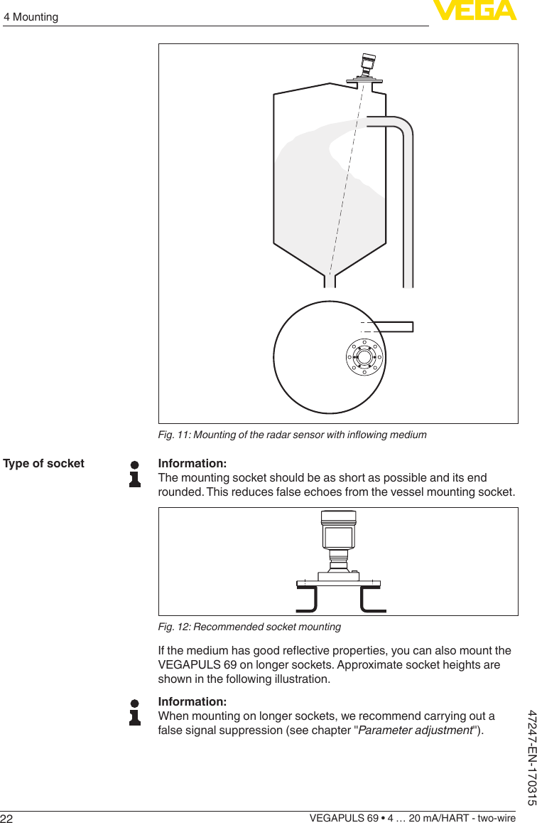 224 MountingVEGAPULS 69 • 4 … 20 mA/HART - two-wire47247-EN-170315Fig.11:MountingoftheradarsensorwithinowingmediumInformation:The mounting socket should be as short as possible and its end rounded. This reduces false echoes from the vessel mounting socket.Fig. 12: Recommended socket mountingIfthemediumhasgoodreectiveproperties,youcanalsomounttheVEGAPULS 69 on longer sockets. Approximate socket heights are shown in the following illustration.Information:When mounting on longer sockets, we recommend carrying out a false signal suppression (see chapter &quot;Parameter adjustment&quot;).Type of socket