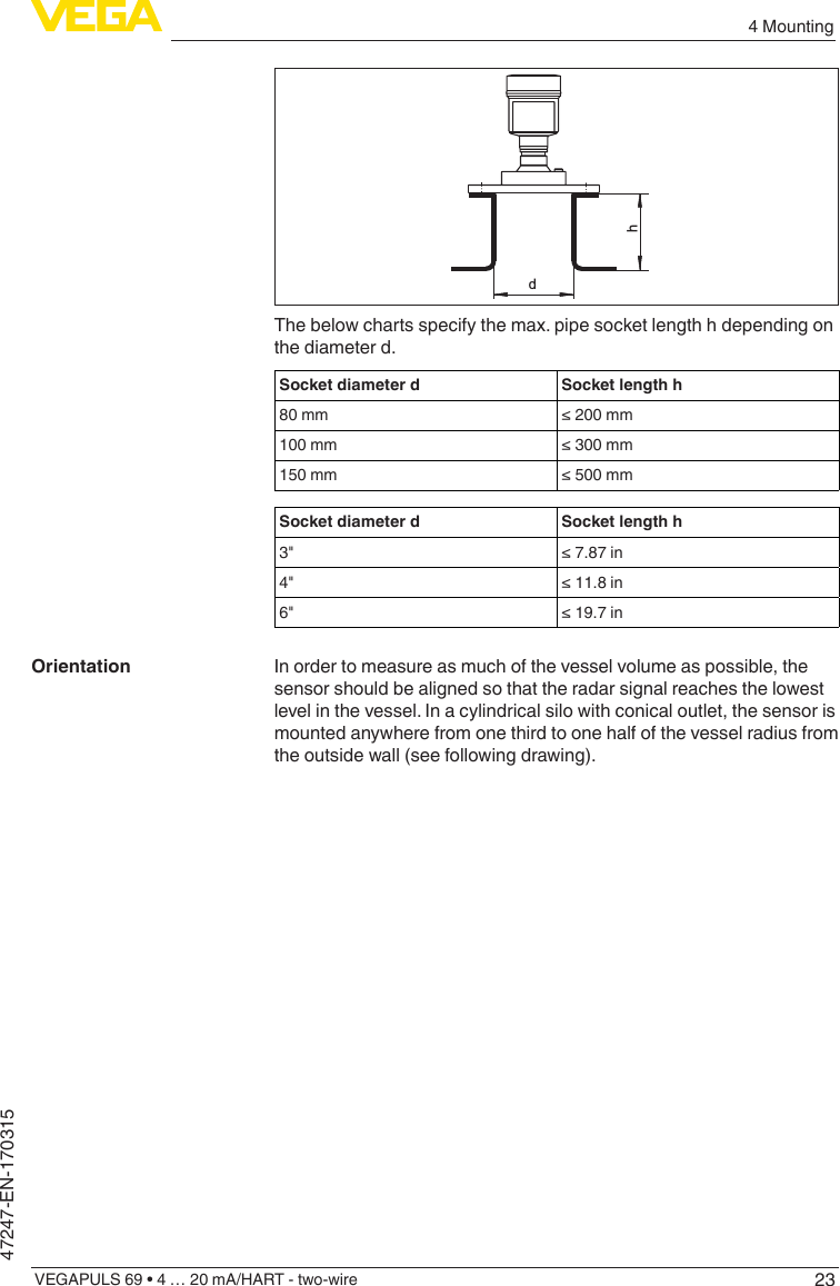 234 MountingVEGAPULS 69 • 4 … 20 mA/HART - two-wire47247-EN-170315dhThe below charts specify the max. pipe socket length h depending on the diameter d.Socket diameter d Socket length h80 mm ≤200mm100 mm ≤300mm150 mm ≤500mmSocket diameter d Socket length h3&quot; ≤7.87in4&quot; ≤11.8in6&quot; ≤19.7inIn order to measure as much of the vessel volume as possible, the sensor should be aligned so that the radar signal reaches the lowest level in the vessel. In a cylindrical silo with conical outlet, the sensor is mounted anywhere from one third to one half of the vessel radius from the outside wall (see following drawing).Orientation