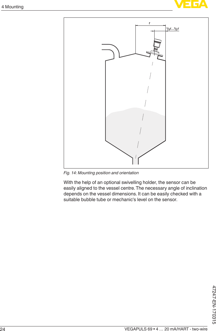 244 MountingVEGAPULS 69 • 4 … 20 mA/HART - two-wire47247-EN-170315rrr.../13/12Fig. 14: Mounting position and orientationWith the help of an optional swivelling holder, the sensor can be easily aligned to the vessel centre. The necessary angle of inclination depends on the vessel dimensions. It can be easily checked with a suitable bubble tube or mechanic&apos;s level on the sensor.