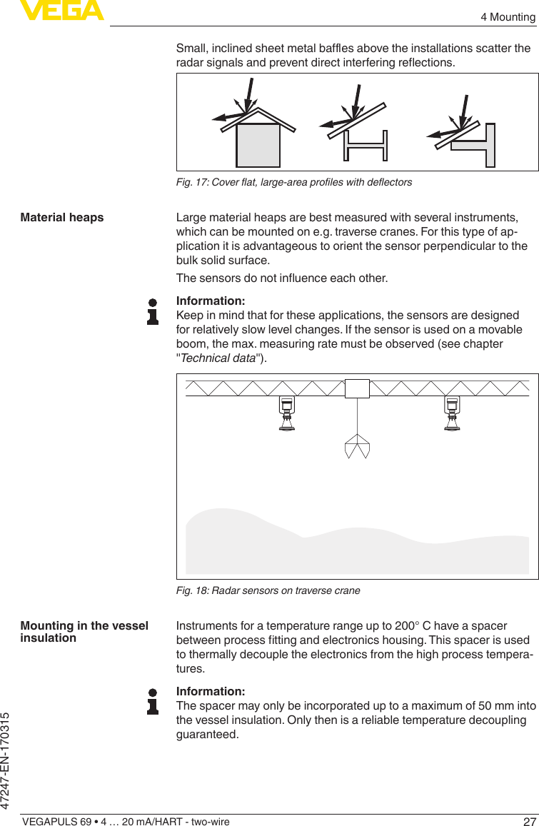 274 MountingVEGAPULS 69 • 4 … 20 mA/HART - two-wire47247-EN-170315Small,inclinedsheetmetalbaesabovetheinstallationsscattertheradarsignalsandpreventdirectinterferingreections.Fig.17:Coverat,large-areaproleswithdeectorsLarge material heaps are best measured with several instruments, which can be mounted on e.g. traverse cranes. For this type of ap-plication it is advantageous to orient the sensor perpendicular to the bulk solid surface.Thesensorsdonotinuenceeachother.Information:Keep in mind that for these applications, the sensors are designed for relatively slow level changes. If the sensor is used on a movable boom, the max. measuring rate must be observed (see chapter &quot;Technicaldata&quot;).Fig. 18: Radar sensors on traverse craneInstruments for a temperature range up to 200° C have a spacer betweenprocessttingandelectronicshousing.Thisspacerisusedto thermally decouple the electronics from the high process tempera-tures.Information:The spacer may only be incorporated up to a maximum of 50 mm into the vessel insulation. Only then is a reliable temperature decoupling guaranteed.Material heapsMounting in the vessel insulation
