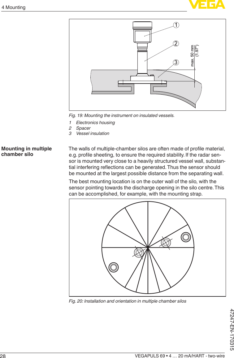 284 MountingVEGAPULS 69 • 4 … 20 mA/HART - two-wire47247-EN-170315max. 50 mm         (1.97&quot;)123Fig. 19: Mounting the instrument on insulated vessels.1 Electronicshousing2 Spacer3  Vessel insulationThewallsofmultiple-chambersilosareoftenmadeofprolematerial,e.g.prolesheeting,toensuretherequiredstability.Iftheradarsen-sor is mounted very close to a heavily structured vessel wall, substan-tialinterferingreectionscanbegenerated.Thusthesensorshouldbe mounted at the largest possible distance from the separating wall.The best mounting location is on the outer wall of the silo, with the sensor pointing towards the discharge opening in the silo centre. This can be accomplished, for example, with the mounting strap.Fig. 20: Installation and orientation in multiple chamber silosMounting in multiple chamber silo