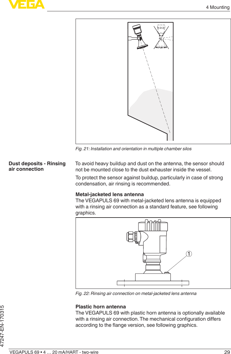 294 MountingVEGAPULS 69 • 4 … 20 mA/HART - two-wire47247-EN-170315Fig. 21: Installation and orientation in multiple chamber silosTo avoid heavy buildup and dust on the antenna, the sensor should not be mounted close to the dust exhauster inside the vessel.To protect the sensor against buildup, particularly in case of strong condensation, air rinsing is recommended. Metal-jacketed lens antennaThe VEGAPULS 69 with metal-jacketed lens antenna is equipped with a rinsing air connection as a standard feature, see following graphics.1Fig. 22: Rinsing air connection on metal-jacketed lens antennaPlastic horn antennaThe VEGAPULS 69 with plastic horn antenna is optionally available witharinsingairconnection.Themechanicalcongurationdiersaccordingtotheangeversion,seefollowinggraphics.Dust deposits - Rinsing air connection