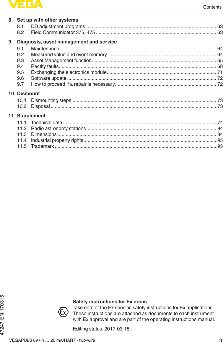 3ContentsVEGAPULS 69 • 4 … 20 mA/HART - two-wire47247-EN-1703158  Set up with other systems8.1  DD adjustment programs ............................................................................................... 638.2  Field Communicator 375, 475 ........................................................................................ 639  Diagnosis, asset management and service9.1 Maintenance .................................................................................................................. 649.2  Measured value and event memory ............................................................................... 649.3  Asset Management function ........................................................................................... 659.4  Rectify faults ................................................................................................................... 689.5  Exchanging the electronics module ................................................................................ 719.6  Software update ............................................................................................................. 729.7  How to proceed if a repair is necessary .......................................................................... 7210 Dismount10.1  Dismounting steps.......................................................................................................... 7310.2 Disposal ......................................................................................................................... 7311 Supplement11.1  Technical data ................................................................................................................ 7411.2  Radio astronomy stations ............................................................................................... 8411.3 Dimensions .................................................................................................................... 8411.4  Industrial property rights ................................................................................................. 9511.5 Trademark ...................................................................................................................... 95Safety instructions for Ex areasTakenoteoftheExspecicsafetyinstructionsforExapplications.These instructions are attached as documents to each instrument with Ex approval and are part of the operating instructions manual.Editing status: 2017-03-15