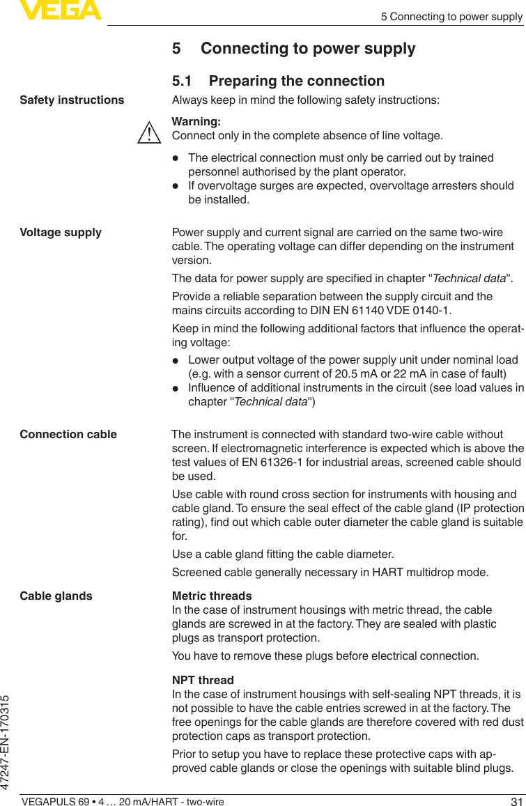 315 Connecting to power supplyVEGAPULS 69 • 4 … 20 mA/HART - two-wire47247-EN-1703155  Connecting to power supply5.1  Preparing the connectionAlways keep in mind the following safety instructions:Warning:Connect only in the complete absence of line voltage.•  The electrical connection must only be carried out by trained personnel authorised by the plant operator.•  If overvoltage surges are expected, overvoltage arresters should be installed.Power supply and current signal are carried on the same two-wire cable.Theoperatingvoltagecandierdependingontheinstrumentversion.Thedataforpowersupplyarespeciedinchapter&quot;Technicaldata&quot;.Provide a reliable separation between the supply circuit and the mains circuits according to DIN EN 61140 VDE 0140-1.Keepinmindthefollowingadditionalfactorsthatinuencetheoperat-ing voltage:•  Lower output voltage of the power supply unit under nominal load (e.g. with a sensor current of 20.5 mA or 22 mA in case of fault)•  Inuenceofadditionalinstrumentsinthecircuit(seeloadvaluesinchapter &quot;Technicaldata&quot;)The instrument is connected with standard two-wire cable without screen. If electromagnetic interference is expected which is above the test values of EN 61326-1 for industrial areas, screened cable should be used.Use cable with round cross section for instruments with housing and cablegland.Toensurethesealeectofthecablegland(IPprotectionrating),ndoutwhichcableouterdiameterthecableglandissuitablefor.Useacableglandttingthecablediameter.Screened cable generally necessary in HART multidrop mode.Metric threadsIn the case of instrument housings with metric thread, the cable glands are screwed in at the factory. They are sealed with plastic plugs as transport protection.You have to remove these plugs before electrical connection.NPT threadIn the case of instrument housings with self-sealing NPT threads, it is not possible to have the cable entries screwed in at the factory. The free openings for the cable glands are therefore covered with red dust protection caps as transport protection.Prior to setup you have to replace these protective caps with ap-proved cable glands or close the openings with suitable blind plugs.Safety instructionsVoltage supplyConnection cableCable glands