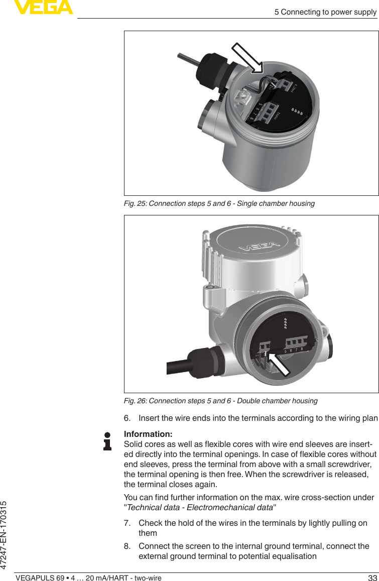 335 Connecting to power supplyVEGAPULS 69 • 4 … 20 mA/HART - two-wire47247-EN-170315Fig.25:Connectionsteps5and6-SinglechamberhousingFig.26:Connectionsteps5and6-Doublechamberhousing6.  Insert the wire ends into the terminals according to the wiring planInformation:Solidcoresaswellasexiblecoreswithwireendsleevesareinsert-eddirectlyintotheterminalopenings.Incaseofexiblecoreswithoutend sleeves, press the terminal from above with a small screwdriver, the terminal opening is then free. When the screwdriver is released, the terminal closes again.Youcanndfurtherinformationonthemax.wirecross-sectionunder&quot;Technicaldata-Electromechanicaldata&quot;7.  Check the hold of the wires in the terminals by lightly pulling on them8.  Connect the screen to the internal ground terminal, connect the external ground terminal to potential equalisation