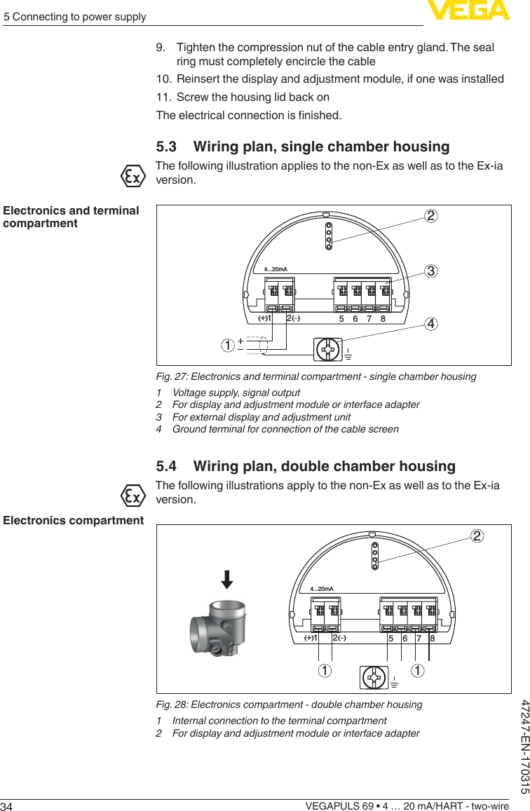 345 Connecting to power supplyVEGAPULS 69 • 4 … 20 mA/HART - two-wire47247-EN-1703159.  Tighten the compression nut of the cable entry gland. The seal ring must completely encircle the cable10.  Reinsert the display and adjustment module, if one was installed11.  Screw the housing lid back onTheelectricalconnectionisnished.5.3  Wiring plan, single chamber housingThe following illustration applies to the non-Ex as well as to the Ex-ia version.512+(  ) (-)6784...20mA2341Fig.27:Electronicsandterminalcompartment-singlechamberhousing1  Voltage supply, signal output2  For display and adjustment module or interface adapter3  For external display and adjustment unit4 Groundterminalforconnectionofthecablescreen5.4  Wiring plan, double chamber housingThe following illustrations apply to the non-Ex as well as to the Ex-ia version.56784...20mA12+(  ) (-)21 1Fig.28:Electronicscompartment-doublechamberhousing1  Internal connection to the terminal compartment2  For display and adjustment module or interface adapterElectronics and terminal compartmentElectronics compartment