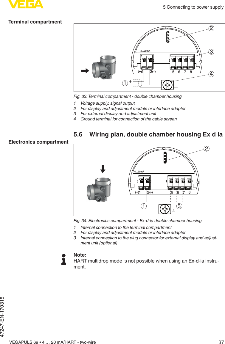 375 Connecting to power supplyVEGAPULS 69 • 4 … 20 mA/HART - two-wire47247-EN-170315512+(  ) (-)6784...20mA2341Fig.33:Terminalcompartment-doublechamberhousing1  Voltage supply, signal output2  For display and adjustment module or interface adapter3  For external display and adjustment unit4 Groundterminalforconnectionofthecablescreen5.6  Wiring plan, double chamber housing Ex d ia312567812(  ) (-)+4...20mAFig.34:Electronicscompartment-Ex-d-iadoublechamberhousing1  Internal connection to the terminal compartment2  For display and adjustment module or interface adapter3  Internal connection to the plug connector for external display and adjust-ment unit (optional)Note:HART multidrop mode is not possible when using an Ex-d-ia instru-ment.Terminal compartmentElectronics compartment