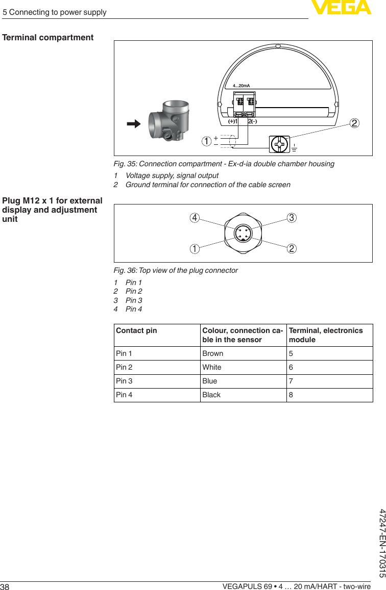 385 Connecting to power supplyVEGAPULS 69 • 4 … 20 mA/HART - two-wire47247-EN-1703154...20mA12+(  ) (-)21Fig.35:Connectioncompartment-Ex-d-iadoublechamberhousing1  Voltage supply, signal output2 Groundterminalforconnectionofthecablescreen3412Fig.36:Topviewoftheplugconnector1  Pin 12  Pin 23  Pin 34  Pin 4Contact pin Colour, connection ca-ble in the sensorTerminal, electronics modulePin 1 Brown 5Pin 2 White 6Pin 3 Blue 7Pin 4 Black 8Terminal compartmentPlug M12 x 1 for external display and adjustment unit