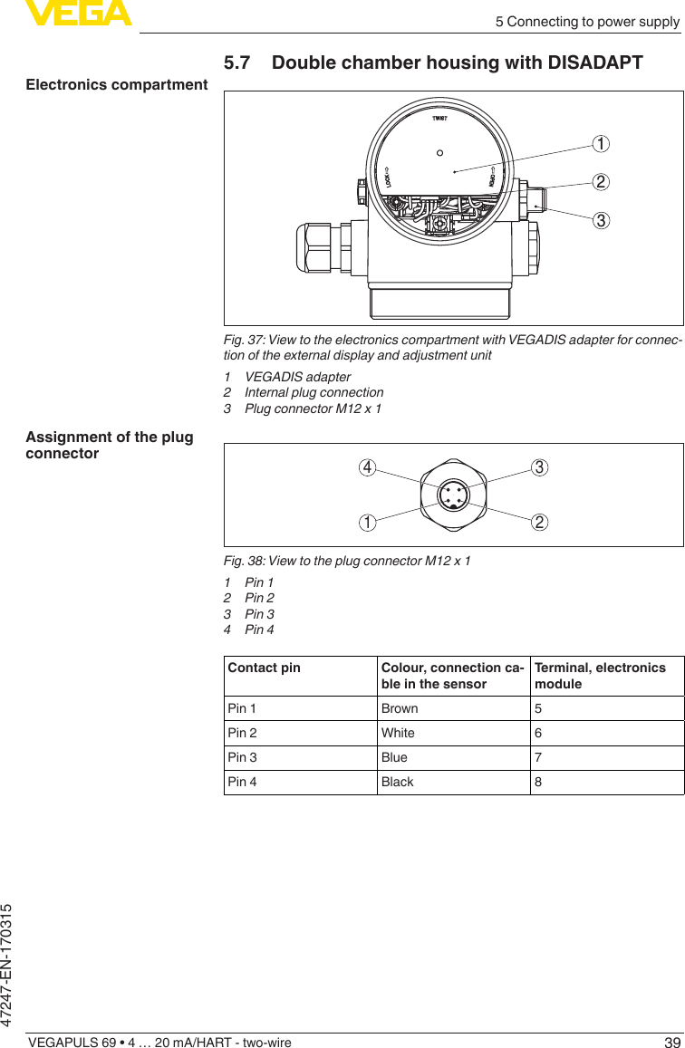 395 Connecting to power supplyVEGAPULS 69 • 4 … 20 mA/HART - two-wire47247-EN-1703155.7  Double chamber housing with DISADAPT312Fig.37:ViewtotheelectronicscompartmentwithVEGADISadapterforconnec-tion of the external display and adjustment unit1 VEGADISadapter2  Internal plug connection3  Plug connector M12 x 13412Fig. 38: View to the plug connector M12 x 11  Pin 12  Pin 23  Pin 34  Pin 4Contact pin Colour, connection ca-ble in the sensorTerminal, electronics modulePin 1 Brown 5Pin 2 White 6Pin 3 Blue 7Pin 4 Black 8Electronics compartmentAssignment of the plug connector