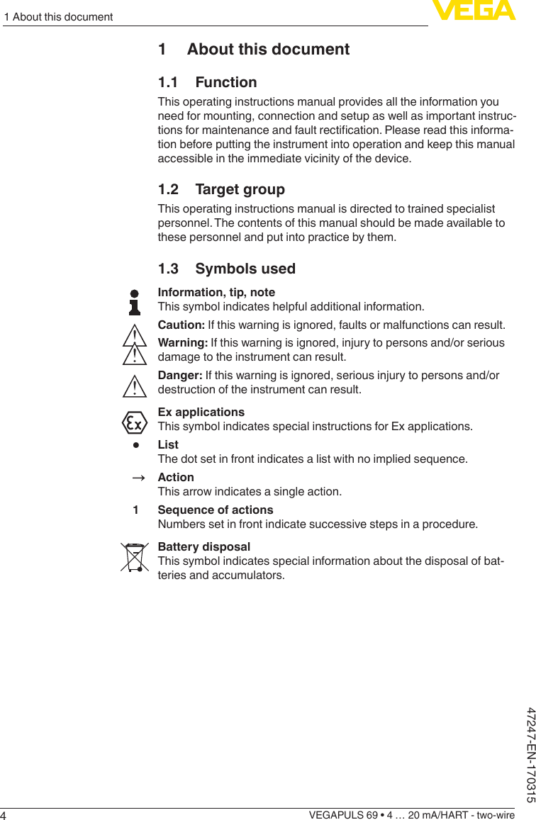 41 About this documentVEGAPULS 69 • 4 … 20 mA/HART - two-wire47247-EN-1703151  About this document1.1 FunctionThis operating instructions manual provides all the information you need for mounting, connection and setup as well as important instruc-tionsformaintenanceandfaultrectication.Pleasereadthisinforma-tion before putting the instrument into operation and keep this manual accessible in the immediate vicinity of the device.1.2  Target groupThis operating instructions manual is directed to trained specialist personnel. The contents of this manual should be made available to these personnel and put into practice by them.1.3  Symbols usedInformation, tip, noteThis symbol indicates helpful additional information.Caution: If this warning is ignored, faults or malfunctions can result.Warning: If this warning is ignored, injury to persons and/or serious damage to the instrument can result.Danger: If this warning is ignored, serious injury to persons and/or destruction of the instrument can result.Ex applicationsThis symbol indicates special instructions for Ex applications.•  ListThe dot set in front indicates a list with no implied sequence.→ ActionThis arrow indicates a single action.1  Sequence of actionsNumbers set in front indicate successive steps in a procedure.Battery disposalThis symbol indicates special information about the disposal of bat-teries and accumulators.